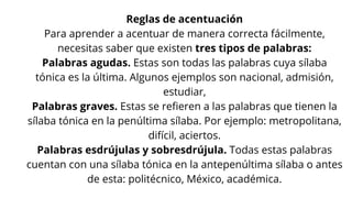 Reglas de acentuación
Para aprender a acentuar de manera correcta fácilmente,
necesitas saber que existen tres tipos de palabras:
Palabras agudas. Estas son todas las palabras cuya sílaba
tónica es la última. Algunos ejemplos son nacional, admisión,
estudiar,
Palabras graves. Estas se refieren a las palabras que tienen la
sílaba tónica en la penúltima sílaba. Por ejemplo: metropolitana,
difícil, aciertos.
Palabras esdrújulas y sobresdrújula. Todas estas palabras
cuentan con una sílaba tónica en la antepenúltima sílaba o antes
de esta: politécnico, México, académica.
 