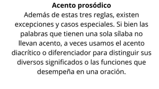 Acento prosódico
Además de estas tres reglas, existen
excepciones y casos especiales. Si bien las
palabras que tienen una sola sílaba no
llevan acento, a veces usamos el acento
diacrítico o diferenciador para distinguir sus
diversos significados o las funciones que
desempeña en una oración.
 