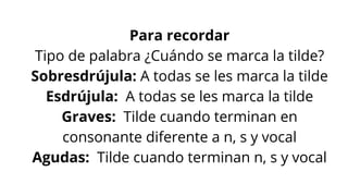 Para recordar
Tipo de palabra ¿Cuándo se marca la tilde?
Sobresdrújula: A todas se les marca la tilde
Esdrújula: A todas se les marca la tilde
Graves: Tilde cuando terminan en
consonante diferente a n, s y vocal
Agudas: Tilde cuando terminan n, s y vocal
 