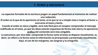 1. Orden y estructura
Los aspectos formales de la escritura juegan un papel fundamental al momento de realizar
una redacción.
El orden es lo que da la apariencia al texto, es lo que se ve a simple vista e inspira al lector a
acercarse al texto y leerlo.
Cuando el orden es claro y legible, será más fácil para el receptor comprender el mensaje
codificado en el texto, ya que las ideas estarán expuestas de forma más clara y la apariencia
gráfica del contenido será más amigable.
La estructura, por otro lado, comprende la forma como el texto se dispone visualmente, es
decir, se refiere a la forma como la información es jerarquizada y presentada visualmente.
Aquí, el uso de los márgenes, las sangrías y la ortografía .
 