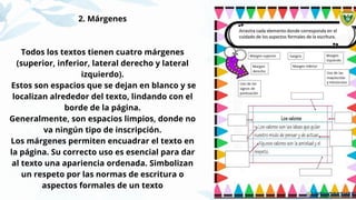 2. Márgenes
Todos los textos tienen cuatro márgenes
(superior, inferior, lateral derecho y lateral
izquierdo).
Estos son espacios que se dejan en blanco y se
localizan alrededor del texto, lindando con el
borde de la página.
Generalmente, son espacios limpios, donde no
va ningún tipo de inscripción.
Los márgenes permiten encuadrar el texto en
la página. Su correcto uso es esencial para dar
al texto una apariencia ordenada. Simbolizan
un respeto por las normas de escritura o
aspectos formales de un texto
 