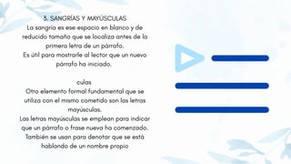 3. SANGRÍAS Y MAYÚSCULAS
La sangría es ese espacio en blanco y de
reducido tamaño que se localiza antes de la
primera letra de un párrafo.
Es útil para mostrarle al lector que un nuevo
párrafo ha iniciado.
culas
Otro elemento formal fundamental que se
utiliza con el mismo cometido son las letras
mayúsculas.
Las letras mayúsculas se emplean para indicar
que un párrafo o frase nueva ha comenzado.
También se usan para denotar que se está
hablando de un nombre propio
 