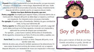Punto
El punto es un signo fundamental a la hora de escribir, ya que sirve para
introducir una pausa más o menos larga, dependiendo del caso. Suele
colocarse al final de los enunciados (oraciones, frases), inmediatamente
después del último carácter escrito, sin espacios de por medio.
Existen tres tipos distintos de punto, que son:
Punto y seguido: Se emplea para separar frases y oraciones dentro de un
mismo párrafo. Después del punto se debe dejar un espacio y continuar
con mayúscula. Se interpreta como una pausa intermedia.
Por ejemplo: Mi padre viajó a Groenlandia. Debido a la gran cantidad de
hielo, no hay casi habitantes allí.
Punto y aparte: Se utiliza para dar por terminado un párrafo. Luego del
punto debe continuar en la línea siguiente, iniciando con mayúsculas y
aplicando las normas de sangría que correspondan.
Por ejemplo: …y esos fueron nuestros últimos días en Groenlandia.
Al día siguiente, amanecimos en París. El clima era cálido y soplaba una
brisa húmeda…
Punto final: Se coloca al concluir un texto. Después del punto, no se
escribe nada más.
Además de estos usos, el punto también aparece en las abreviaturas. En
esos casos, la escritura continúa de manera normal, con un espacio
después del punto y sin necesidad de iniciar con mayúscula ni interrumpir
la línea.
 