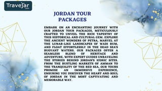 JORDAN TOUR
PACKAGES
EMBARK ON AN ENCHANTING JOURNEY WITH
OUR JORDAN TOUR PACKAGES, METICULOUSLY
CRAFTED TO UNVEIL THE RICH TAPESTRY OF
THIS HISTORICAL AND CULTURAL GEM. EXPLORE
THE ANCIENT WONDERS OF PETRA, MARVEL AT
THE LUNAR-LIKE LANDSCAPES OF WADI RUM,
AND FLOAT EFFORTLESSLY IN THE DEAD SEA'S
BUOYANT WATERS. OUR PACKAGES OFFER A
SEAMLESS BLEND OF HERITAGE AND
ADVENTURE, WITH EXPERT GUIDES UNRAVELING
THE STORIES BEHIND JORDAN'S ICONIC SITES.
FROM THE BUSTLING MARKETS OF AMMAN TO
THE TRANQUILITY OF THE RED SEA, OUR TOURS
PROMISE AN IMMERSIVE EXPERIENCE,
ENSURING YOU DISCOVER THE HEART AND SOUL
OF JORDAN IN THE MOST CAPTIVATING AND
MEMORABLE WAY.
 