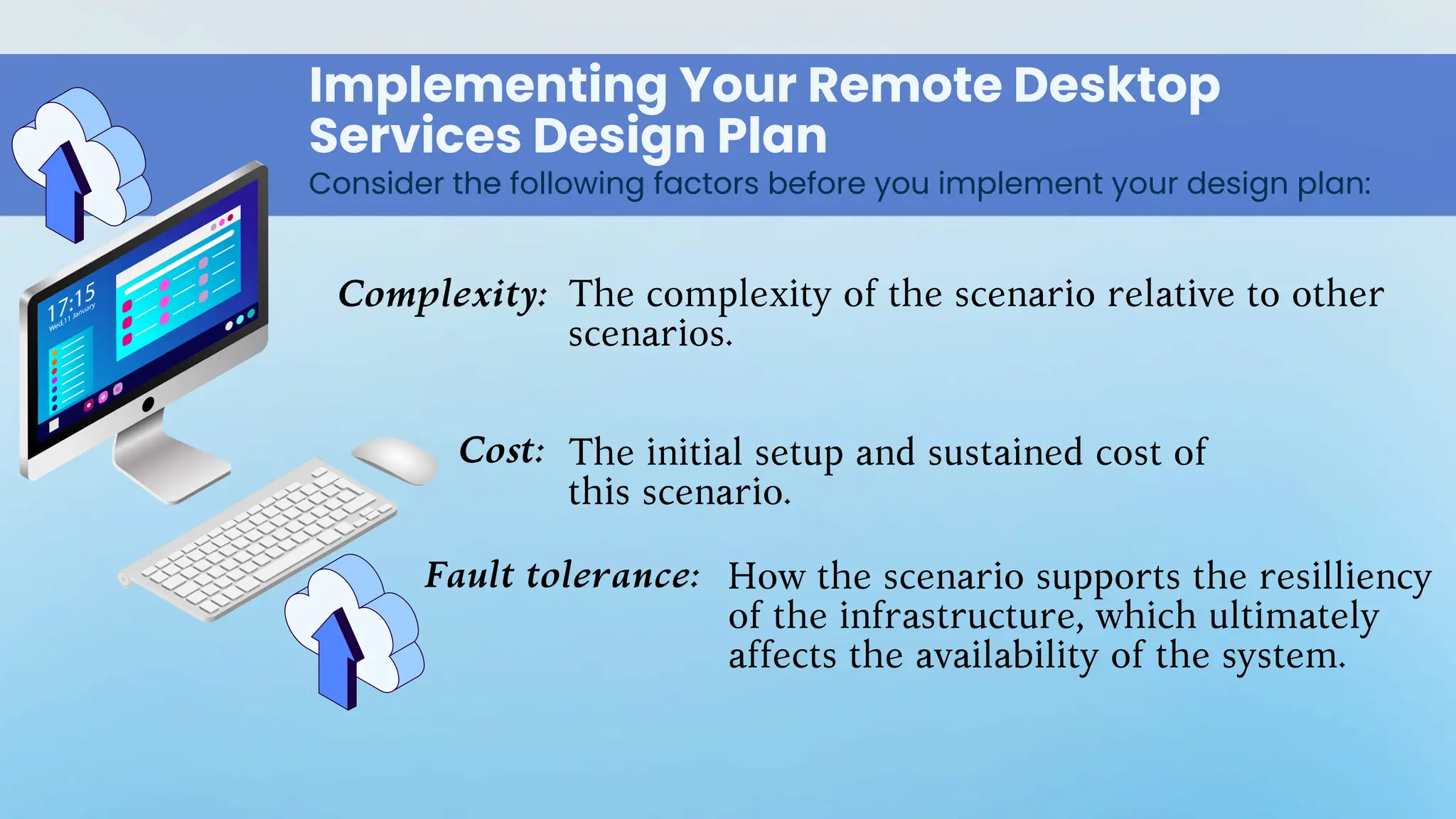 Implementing Your Remote Desktop
Services Design Plan
Consider the following factors before you implement your design plan:
Complexity:
Cost:
Fault tolerance:
The complexity of the scenario relative to other
scenarios.
The initial setup and sustained cost of
this scenario.
How the scenario supports the resilliency
of the infrastructure, which ultimately
affects the availability of the system.
 