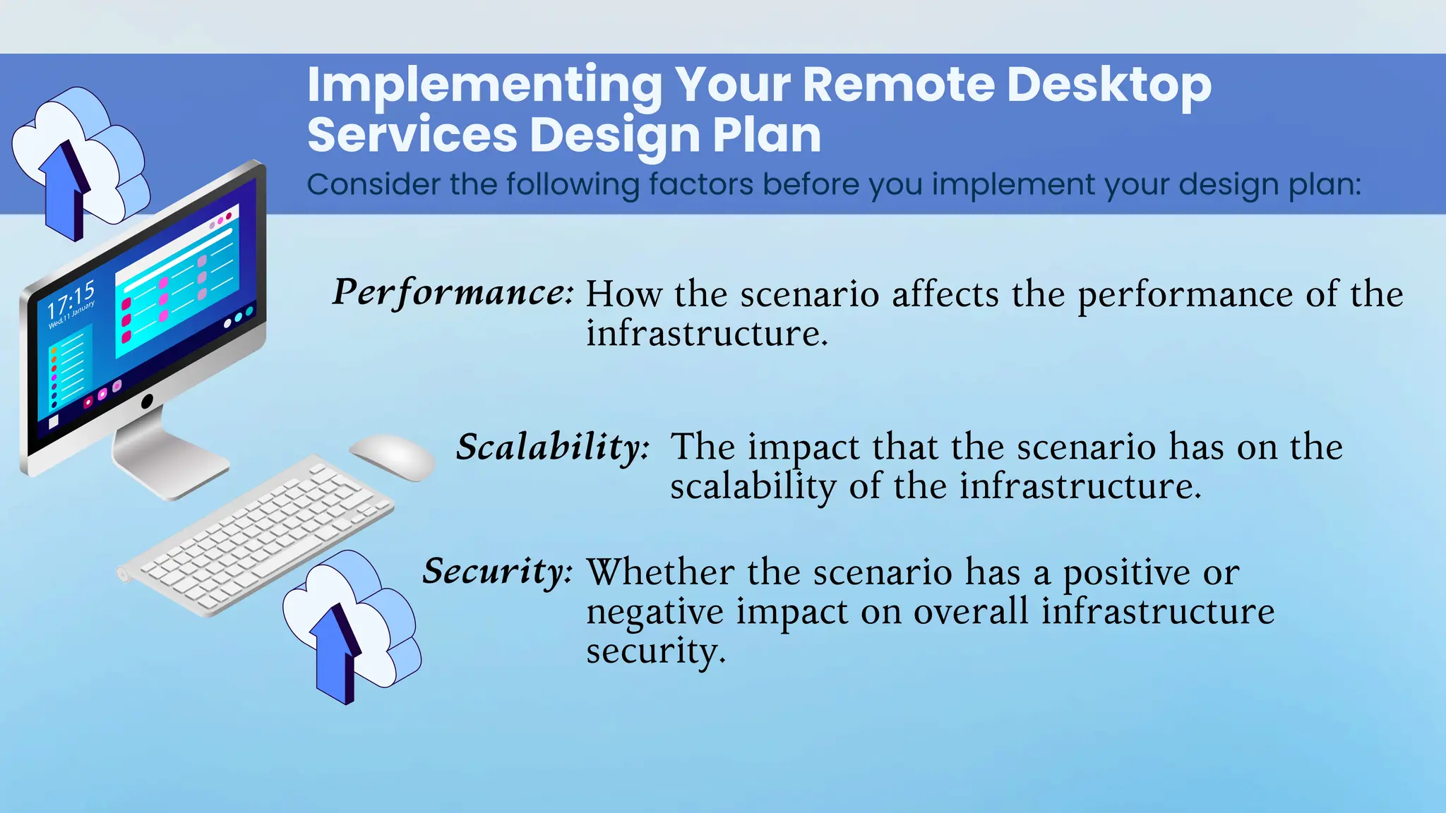Implementing Your Remote Desktop
Services Design Plan
Consider the following factors before you implement your design plan:
Performance:
Scalability:
Security:
How the scenario affects the performance of the
infrastructure.
The impact that the scenario has on the
scalability of the infrastructure.
Whether the scenario has a positive or
negative impact on overall infrastructure
security.
 