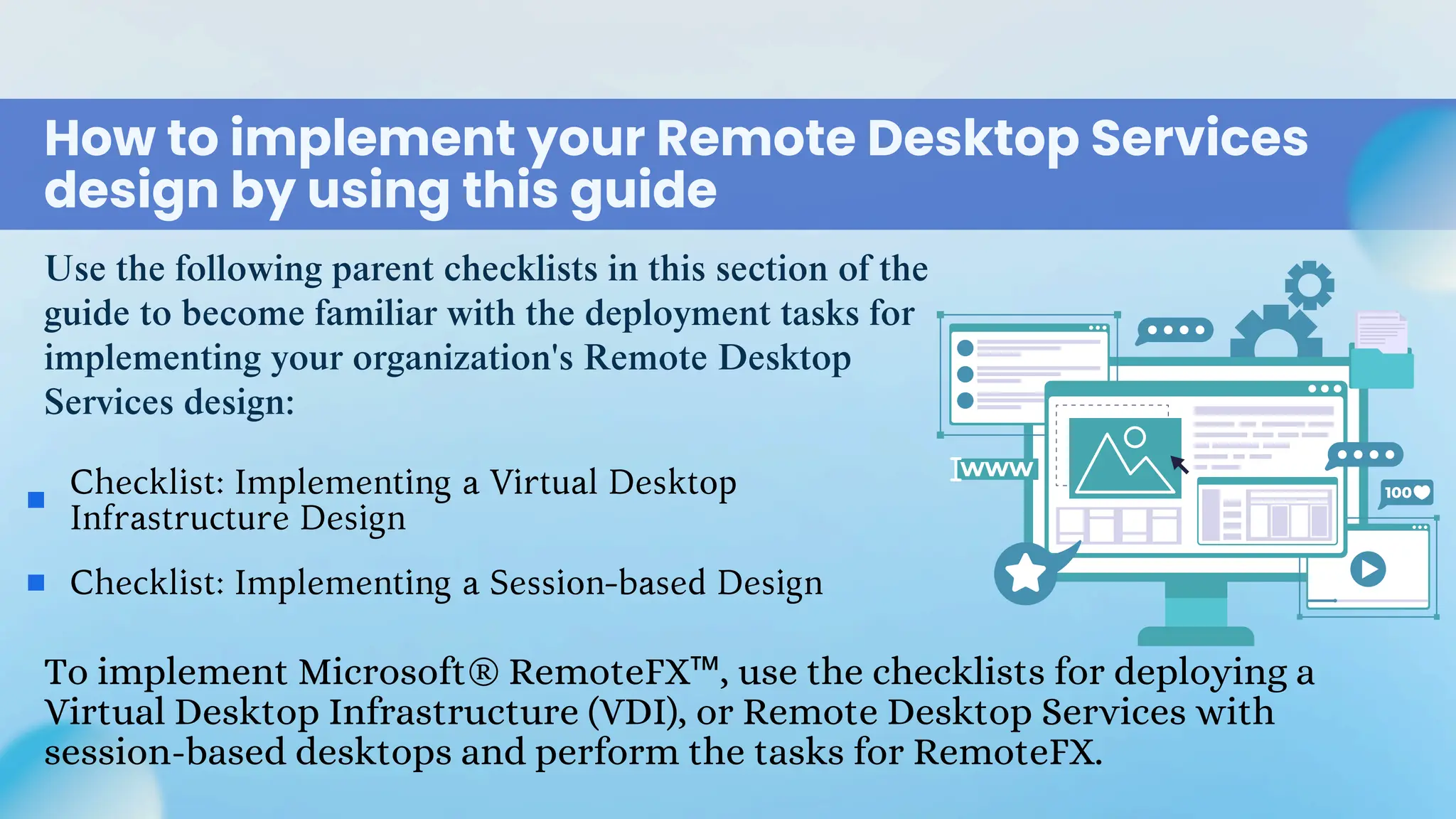 Use the following parent checklists in this section of the
guide to become familiar with the deployment tasks for
implementing your organization's Remote Desktop
Services design:
How to implement your Remote Desktop Services
design by using this guide
Checklist: Implementing a Virtual Desktop
Infrastructure Design
Checklist: Implementing a Session-based Design
To implement Microsoft® RemoteFX™, use the checklists for deploying a
Virtual Desktop Infrastructure (VDI), or Remote Desktop Services with
session-based desktops and perform the tasks for RemoteFX.
 