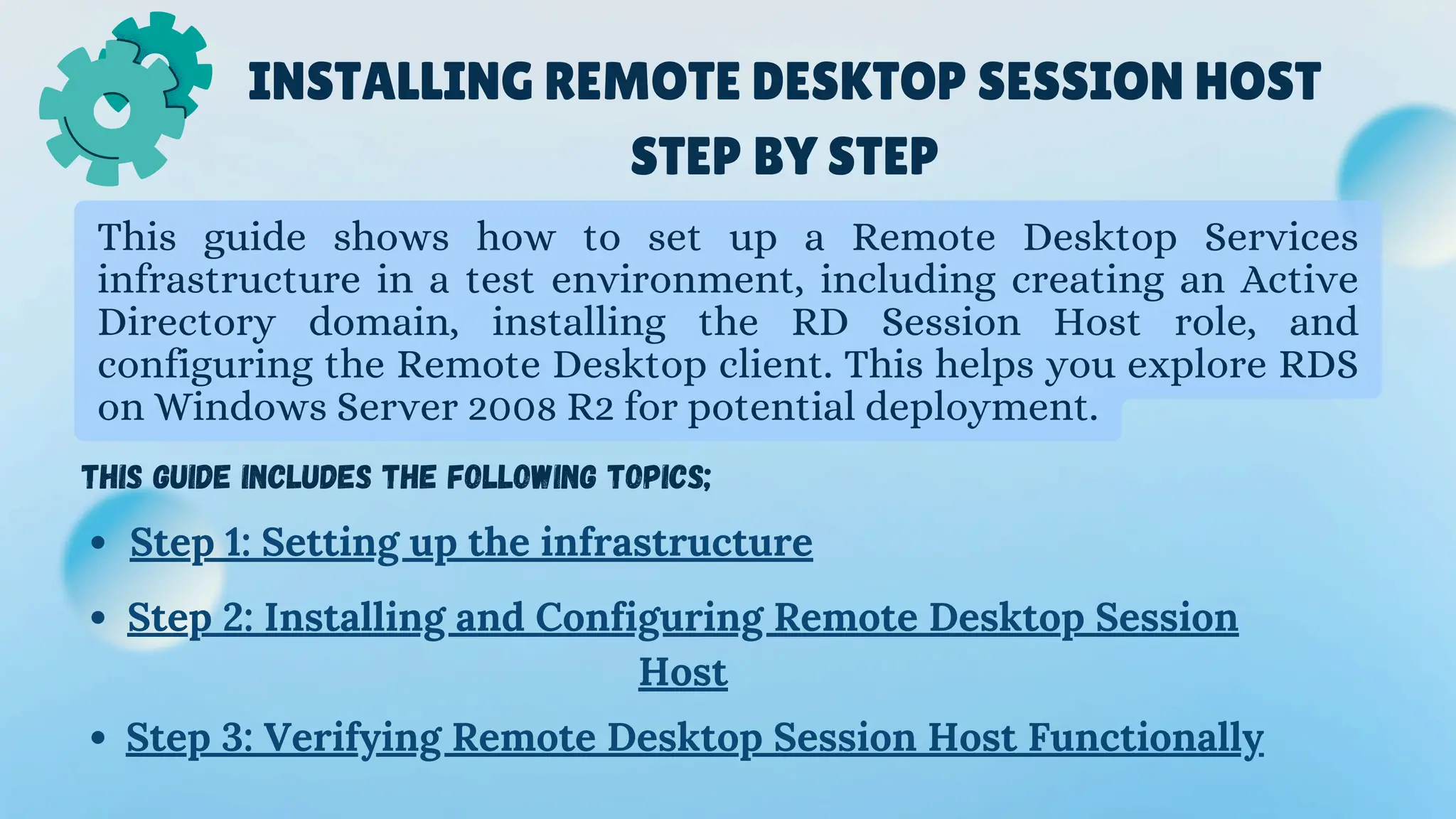 INSTALLING REMOTE DESKTOP SESSION HOST
STEP BY STEP
This guide shows how to set up a Remote Desktop Services
infrastructure in a test environment, including creating an Active
Directory domain, installing the RD Session Host role, and
configuring the Remote Desktop client. This helps you explore RDS
on Windows Server 2008 R2 for potential deployment.
This guide includes the following topics;
Step 1: Setting up the infrastructure
Step 2: Installing and Configuring Remote Desktop Session
Host
Step 3: Verifying Remote Desktop Session Host Functionally
 