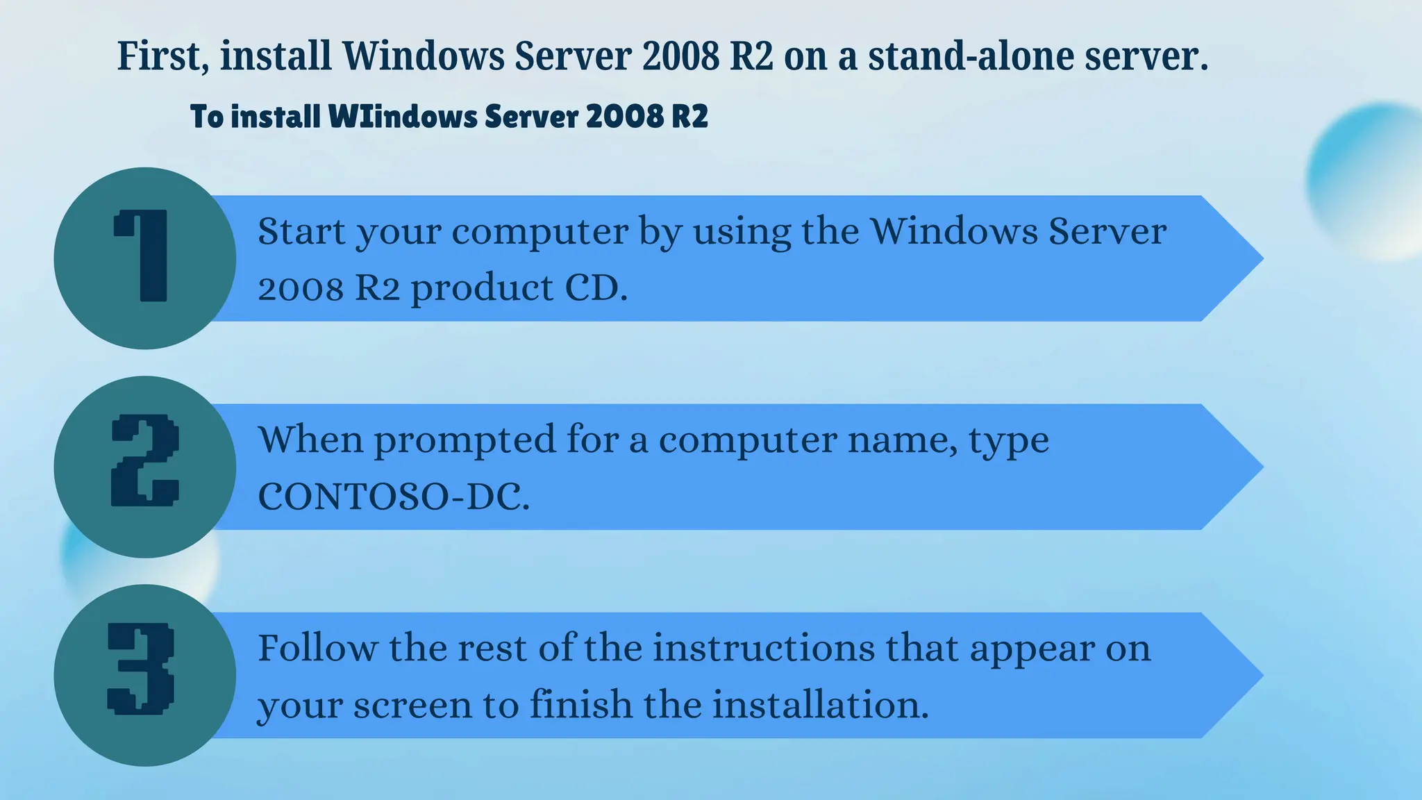 To install WIindows Server 2008 R2
Start your computer by using the Windows Server
2008 R2 product CD.
First, install Windows Server 2008 R2 on a stand-alone server.
When prompted for a computer name, type
CONTOSO-DC.
Follow the rest of the instructions that appear on
your screen to finish the installation.
1
2
3
 