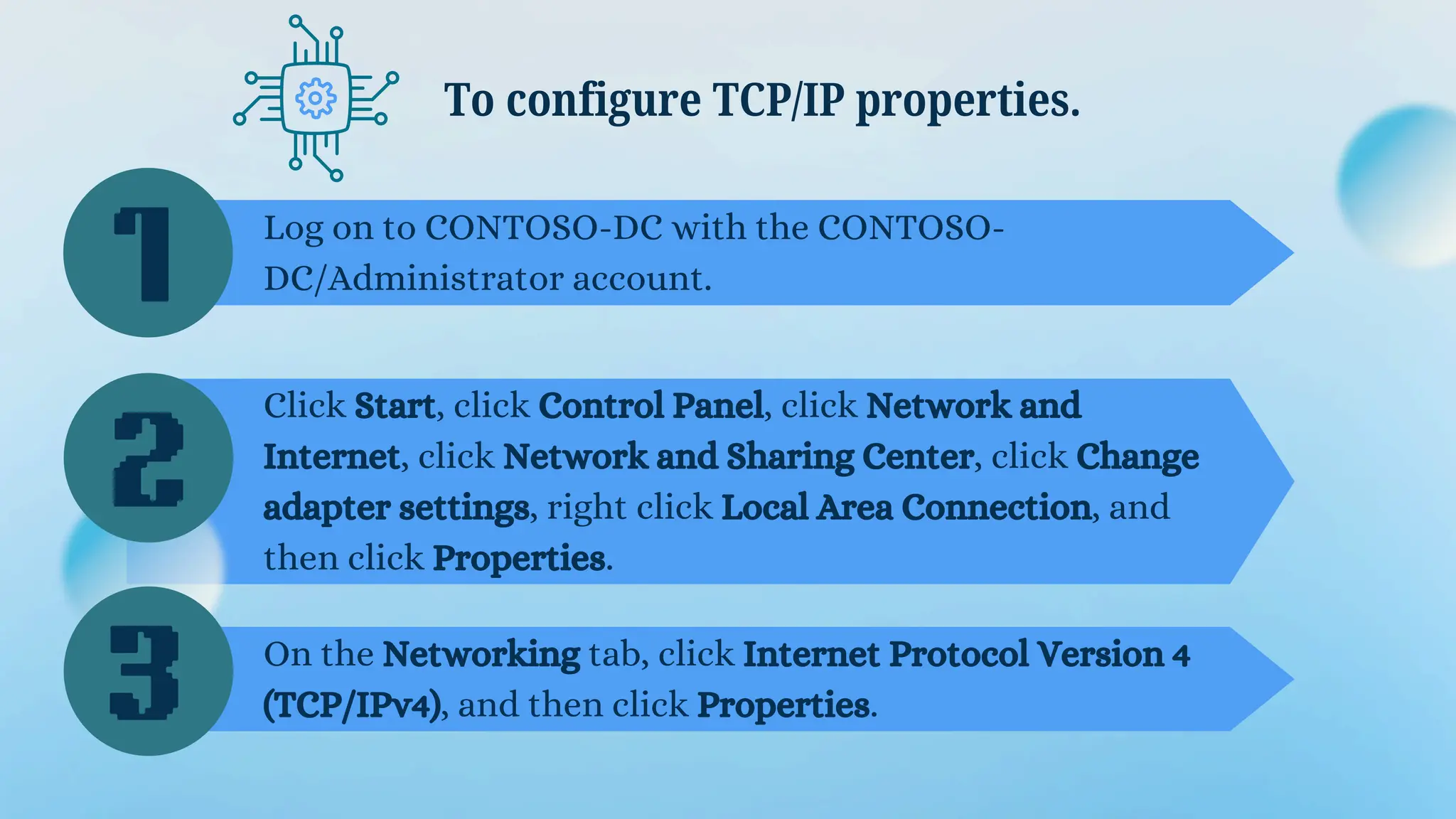 Log on to CONTOSO-DC with the CONTOSO-
DC/Administrator account.
To configure TCP/IP properties.
Click Start, click Control Panel, click Network and
Internet, click Network and Sharing Center, click Change
adapter settings, right click Local Area Connection, and
then click Properties.
On the Networking tab, click Internet Protocol Version 4
(TCP/IPv4), and then click Properties.
1
2
3
 