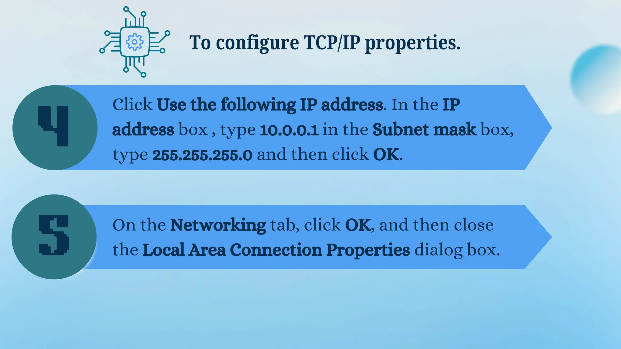 Click Use the following IP address. In the IP
address box , type 10.0.0.1 in the Subnet mask box,
type 255.255.255.0 and then click OK.
To configure TCP/IP properties.
On the Networking tab, click OK, and then close
the Local Area Connection Properties dialog box.
4
5
 