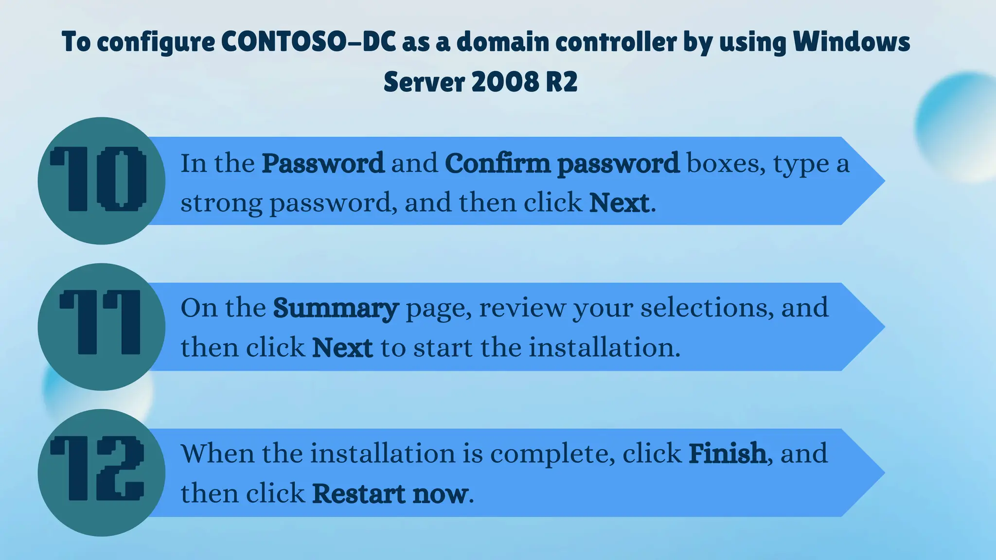 To configure CONTOSO-DC as a domain controller by using Windows
Server 2008 R2
In the Password and Confirm password boxes, type a
strong password, and then click Next.
On the Summary page, review your selections, and
then click Next to start the installation.
When the installation is complete, click Finish, and
then click Restart now.
10
11
12
 