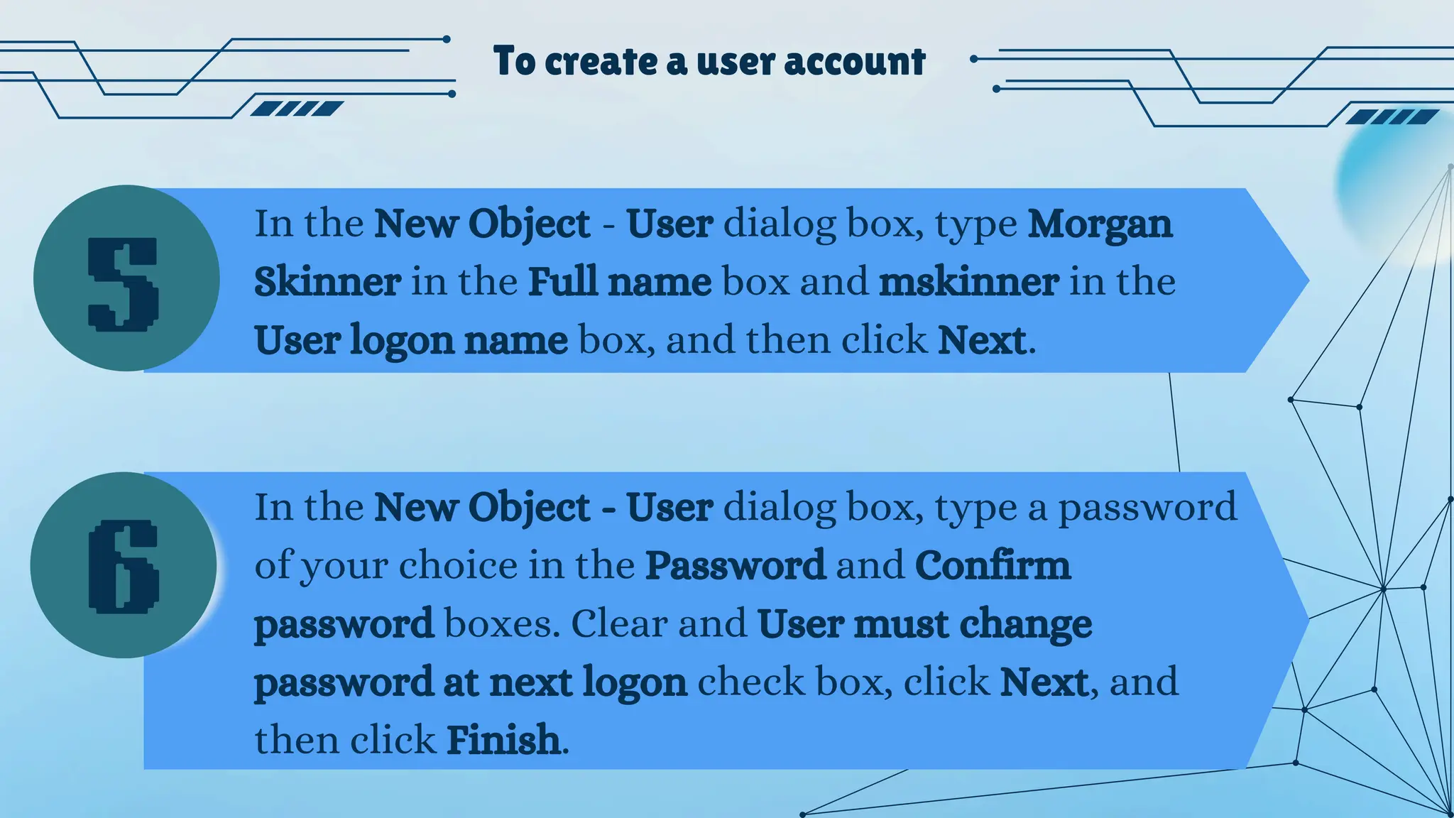 To create a user account
In the New Object - User dialog box, type Morgan
Skinner in the Full name box and mskinner in the
User logon name box, and then click Next.
In the New Object - User dialog box, type a password
of your choice in the Password and Confirm
password boxes. Clear and User must change
password at next logon check box, click Next, and
then click Finish.
5
6
 