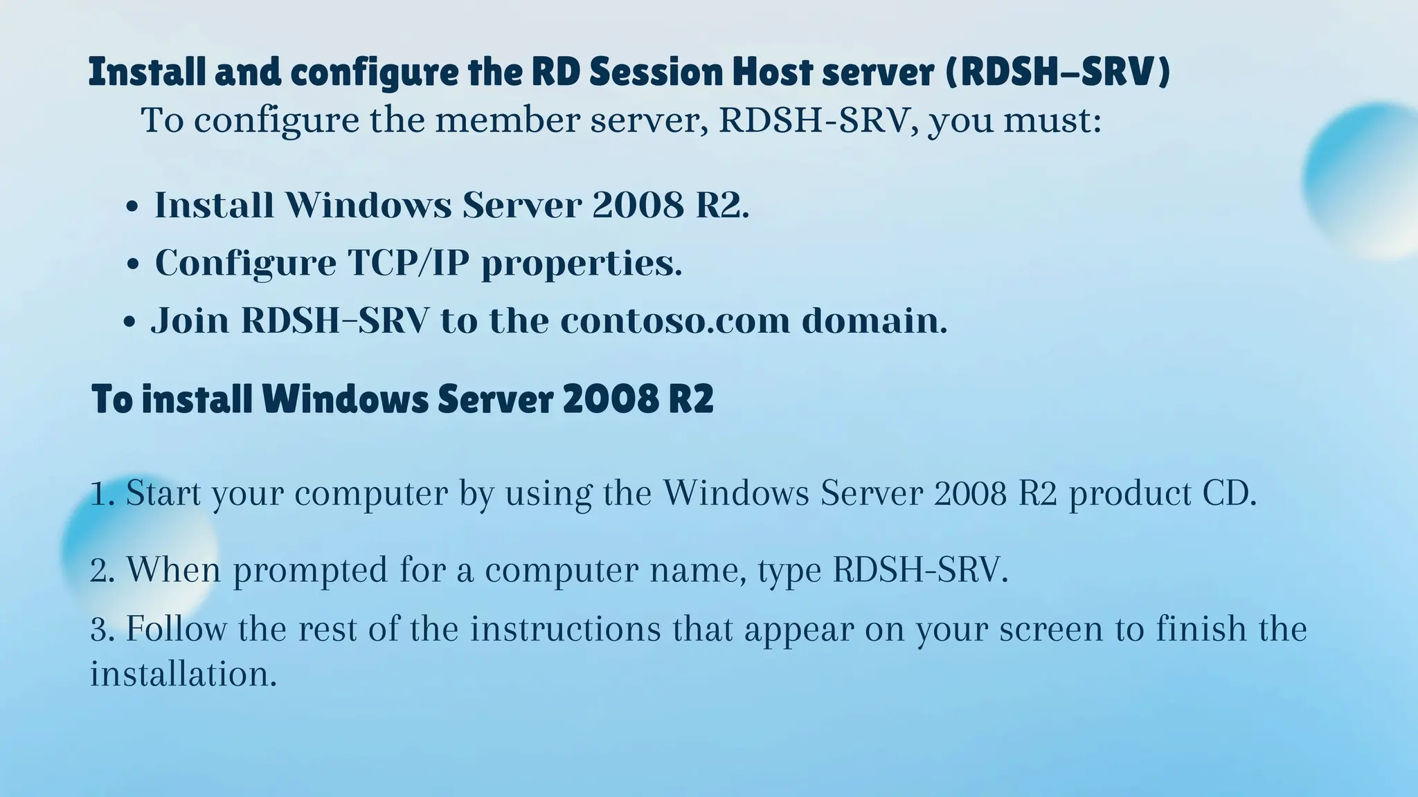 Install and configure the RD Session Host server (RDSH-SRV)
To configure the member server, RDSH-SRV, you must:
Install Windows Server 2008 R2.
Configure TCP/IP properties.
Join RDSH-SRV to the contoso.com domain.
To install Windows Server 2008 R2
1. Start your computer by using the Windows Server 2008 R2 product CD.
2. When prompted for a computer name, type RDSH-SRV.
3. Follow the rest of the instructions that appear on your screen to finish the
installation.
 