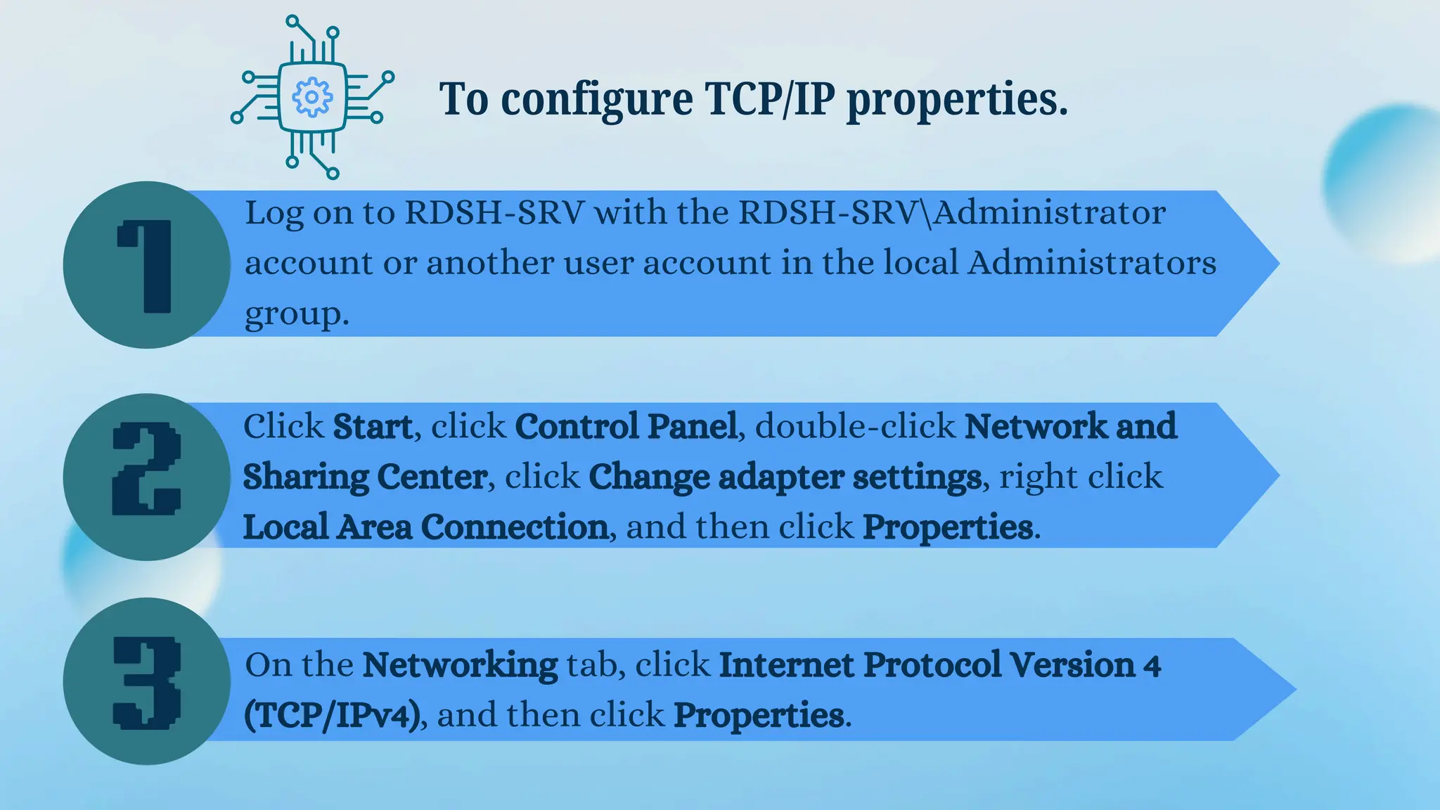 Log on to RDSH-SRV with the RDSH-SRVAdministrator
account or another user account in the local Administrators
group.
To configure TCP/IP properties.
Click Start, click Control Panel, double-click Network and
Sharing Center, click Change adapter settings, right click
Local Area Connection, and then click Properties.
On the Networking tab, click Internet Protocol Version 4
(TCP/IPv4), and then click Properties.
1
2
3
 