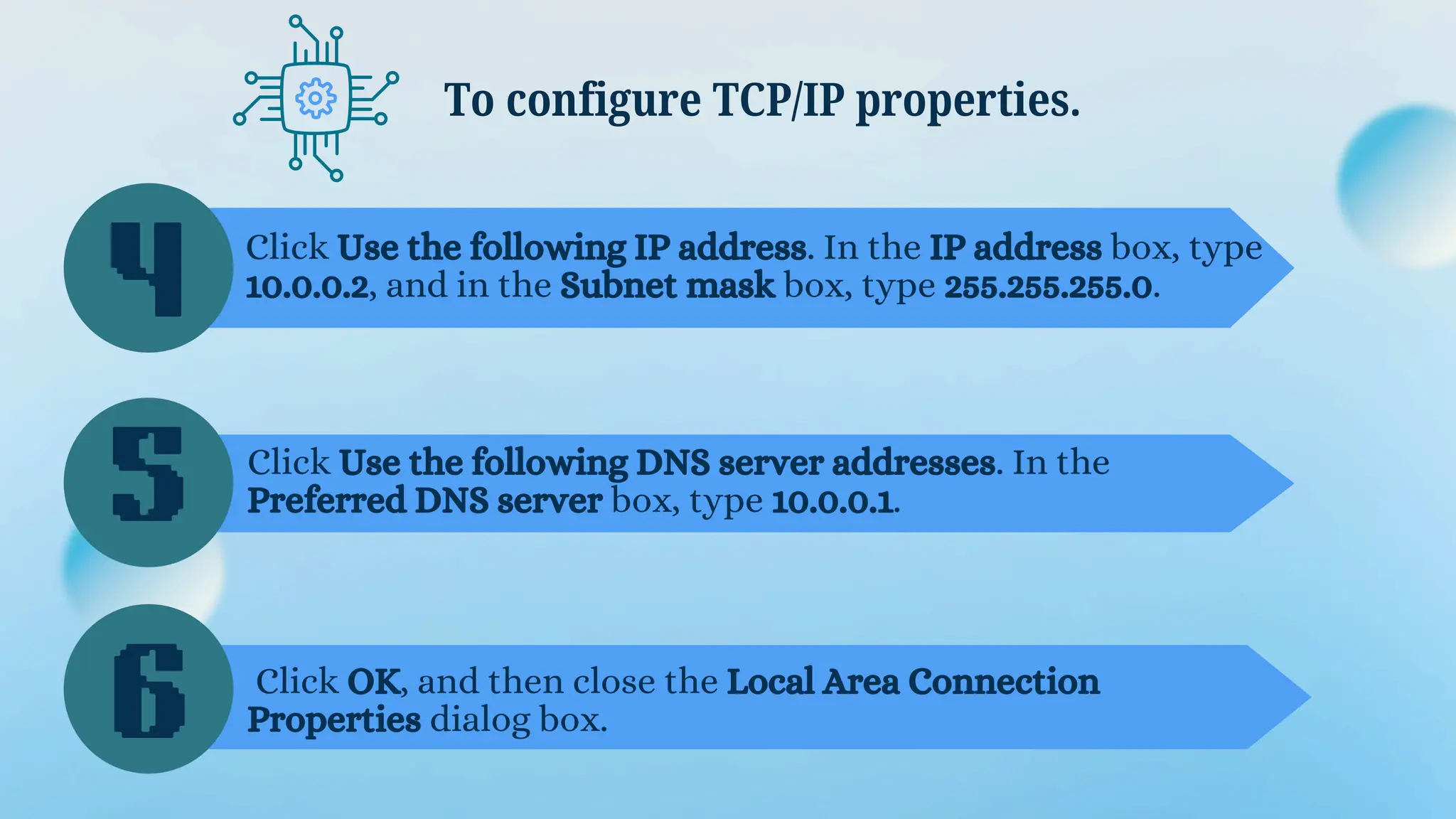 To configure TCP/IP properties.
4
5
6
Click Use the following IP address. In the IP address box, type
10.0.0.2, and in the Subnet mask box, type 255.255.255.0.
Click Use the following DNS server addresses. In the
Preferred DNS server box, type 10.0.0.1.
Click OK, and then close the Local Area Connection
Properties dialog box.
 