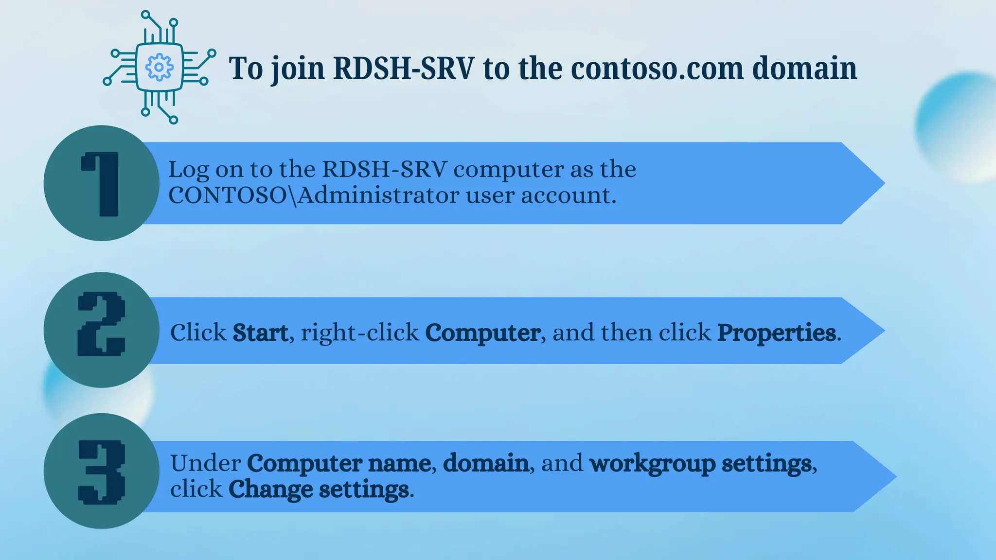 To join RDSH-SRV to the contoso.com domain
1
2
3
Log on to the RDSH-SRV computer as the
CONTOSOAdministrator user account.
Click Start, right-click Computer, and then click Properties.
Under Computer name, domain, and workgroup settings,
click Change settings.
 