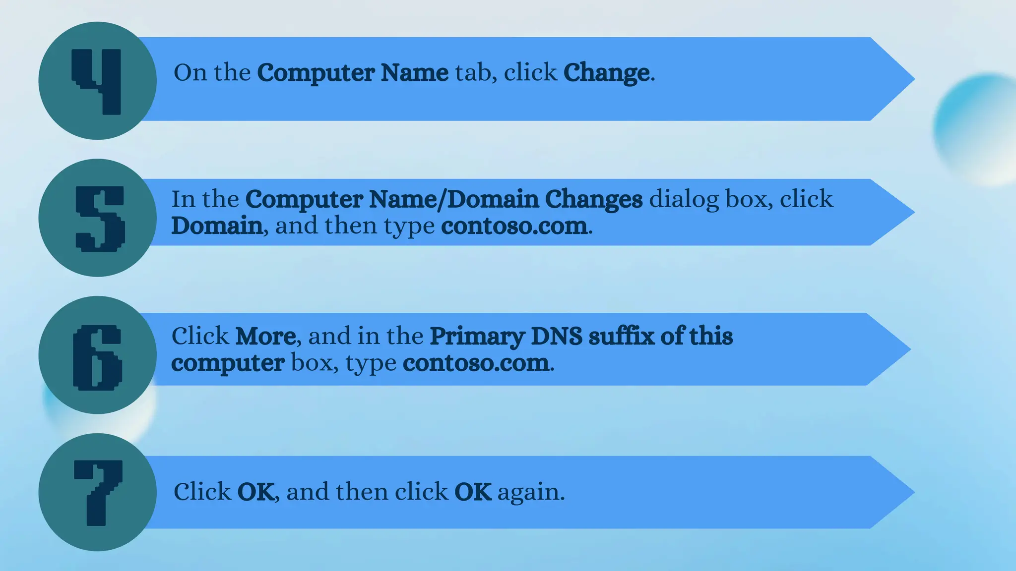 4
5
6
On the Computer Name tab, click Change.
In the Computer Name/Domain Changes dialog box, click
Domain, and then type contoso.com.
Click More, and in the Primary DNS suffix of this
computer box, type contoso.com.
7 Click OK, and then click OK again.
 