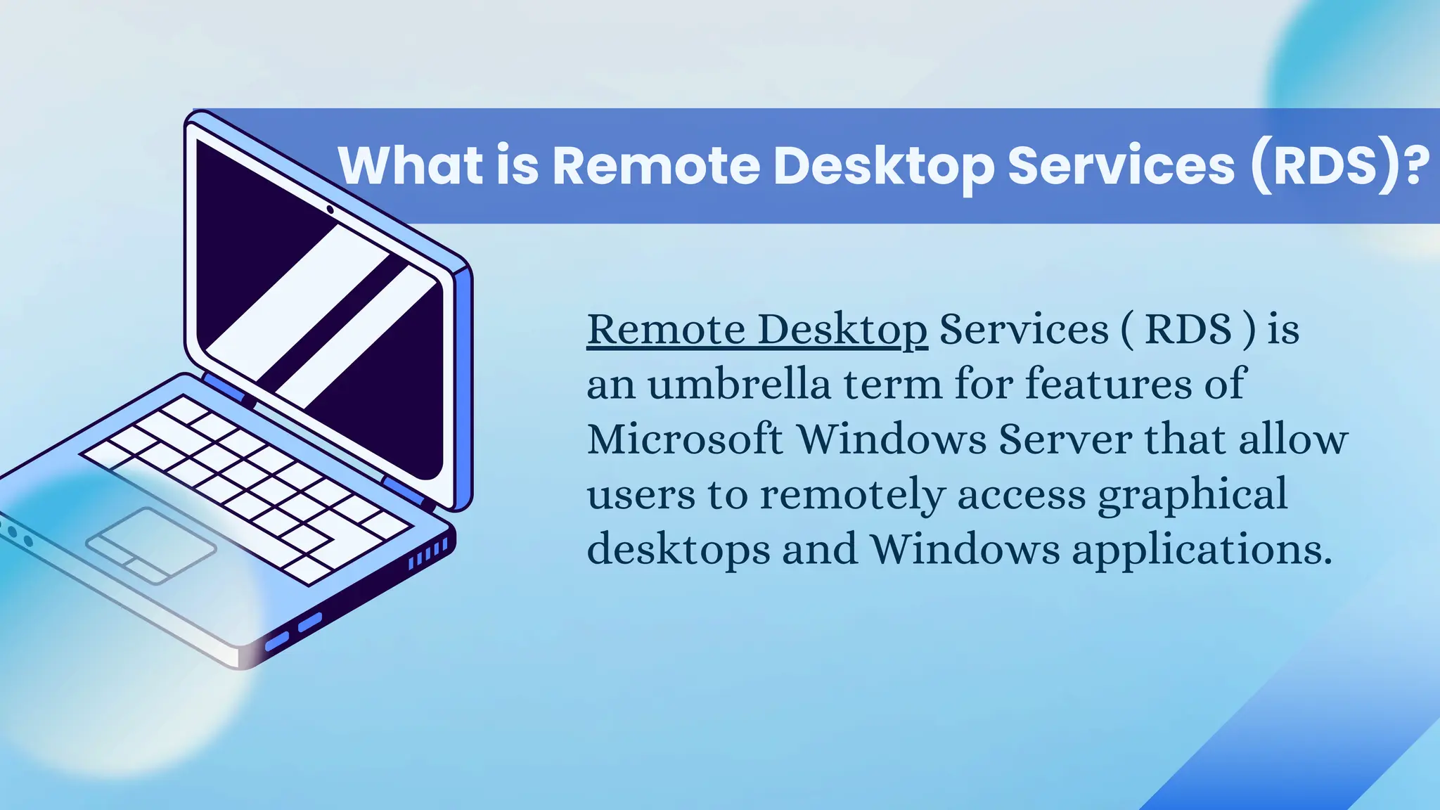 What is Remote Desktop Services (RDS)?
Remote Desktop Services ( RDS ) is
an umbrella term for features of
Microsoft Windows Server that allow
users to remotely access graphical
desktops and Windows applications.
 