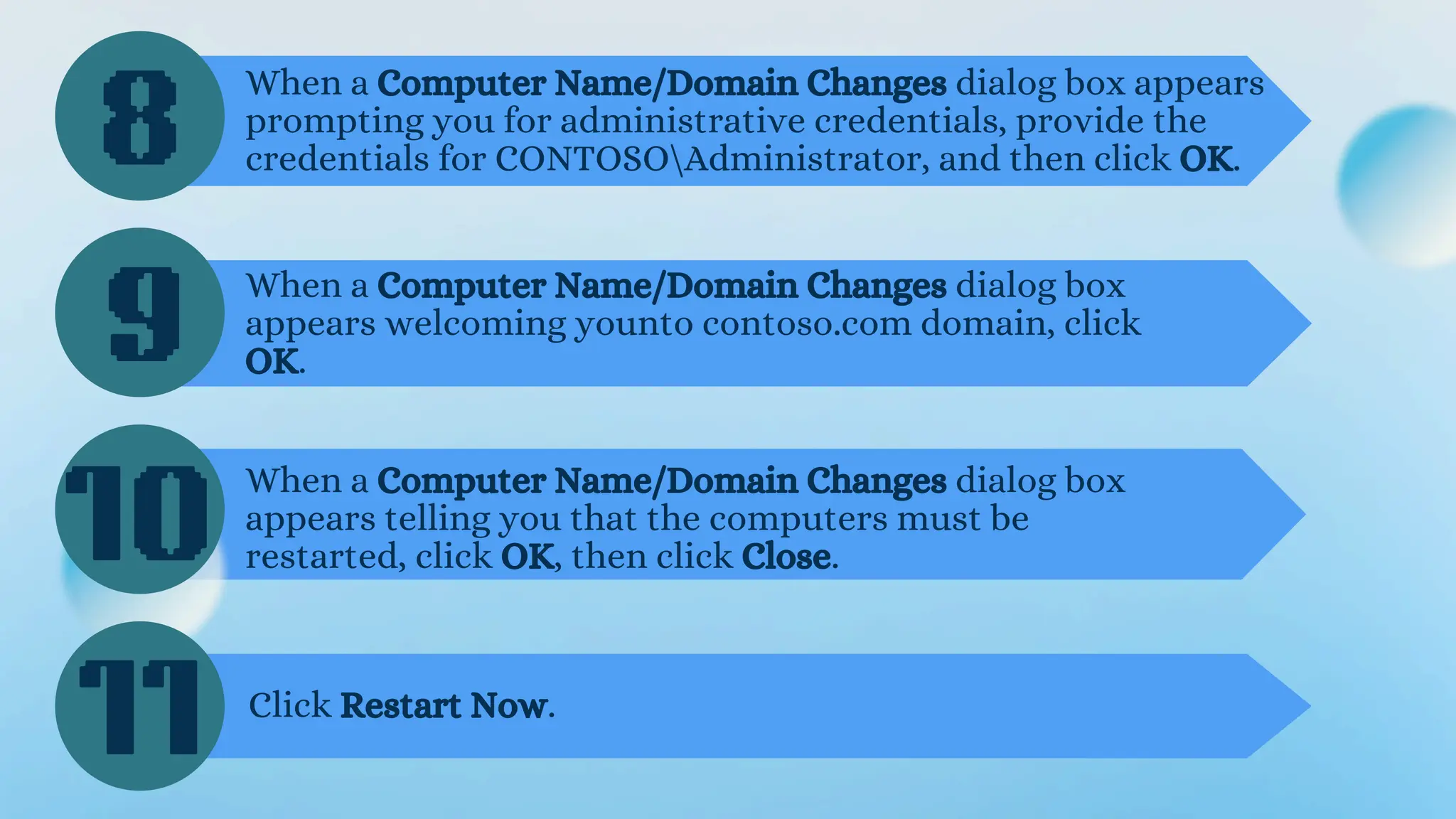 8
9
10
When a Computer Name/Domain Changes dialog box appears
prompting you for administrative credentials, provide the
credentials for CONTOSOAdministrator, and then click OK.
When a Computer Name/Domain Changes dialog box
appears welcoming younto contoso.com domain, click
OK.
When a Computer Name/Domain Changes dialog box
appears telling you that the computers must be
restarted, click OK, then click Close.
11 Click Restart Now.
 