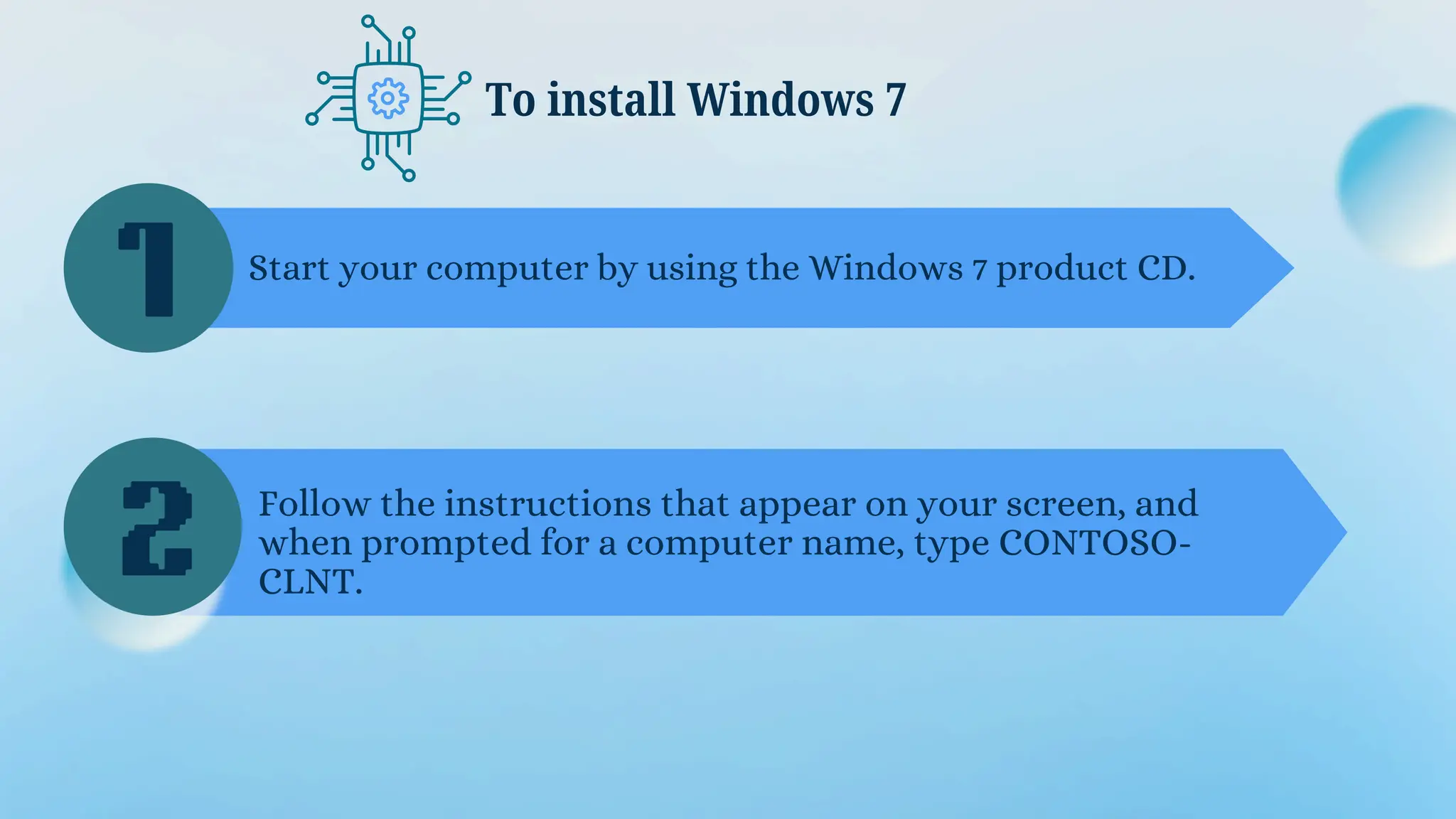 To install Windows 7
1
2
Start your computer by using the Windows 7 product CD.
Follow the instructions that appear on your screen, and
when prompted for a computer name, type CONTOSO-
CLNT.
 