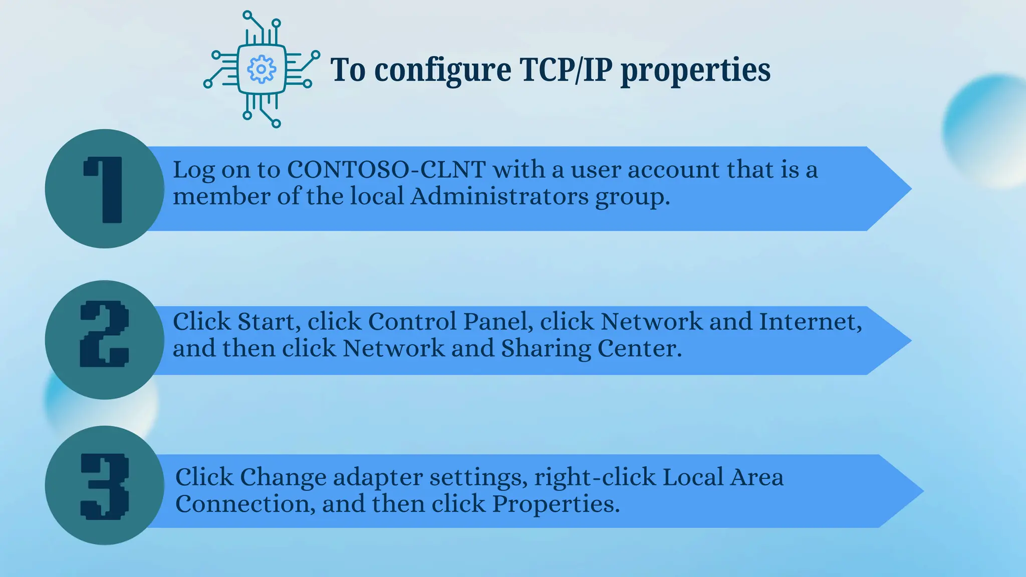 To configure TCP/IP properties
1
2
3
Log on to CONTOSO-CLNT with a user account that is a
member of the local Administrators group.
Click Start, click Control Panel, click Network and Internet,
and then click Network and Sharing Center.
Click Change adapter settings, right-click Local Area
Connection, and then click Properties.
 