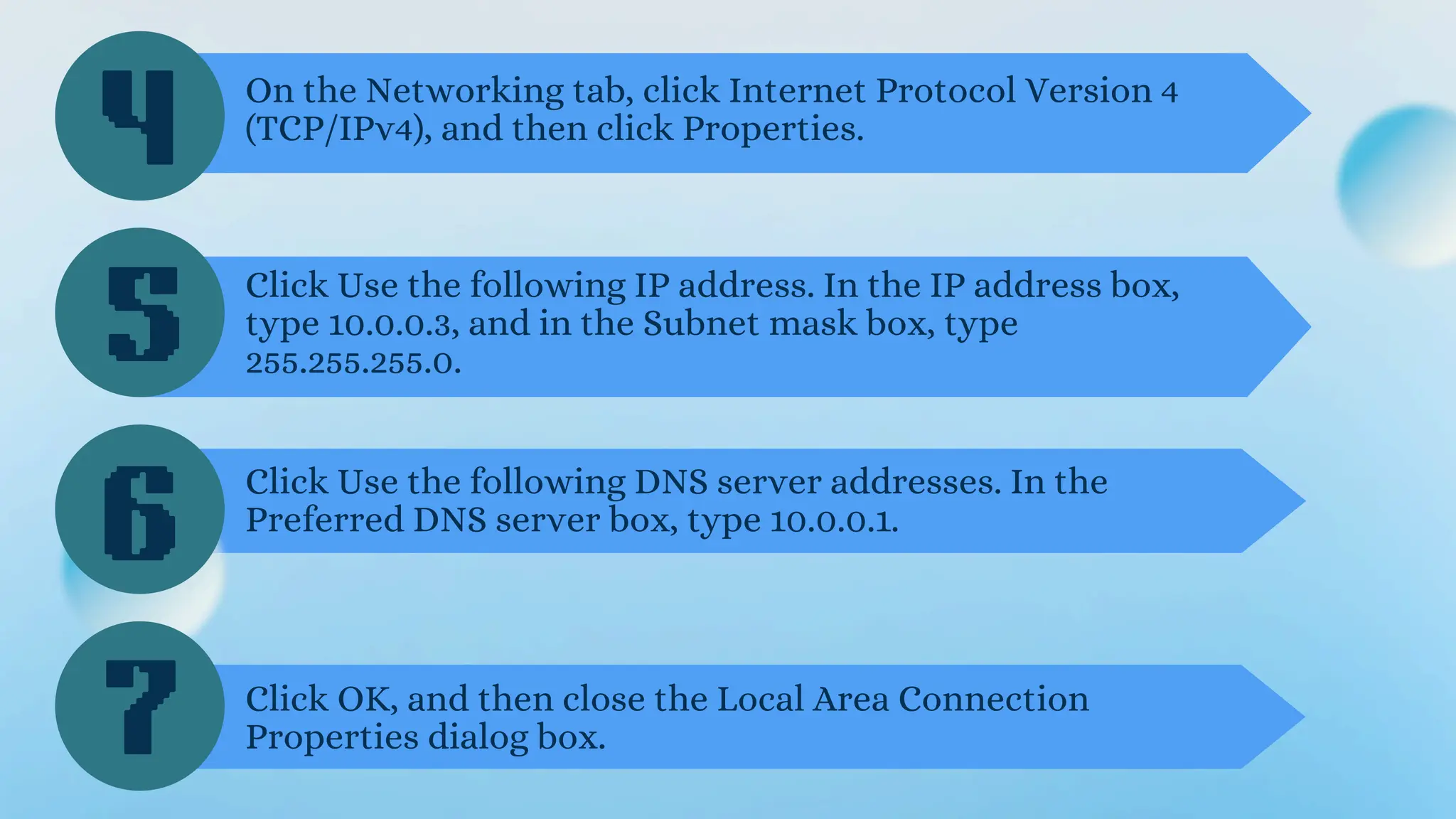4
5
6
On the Networking tab, click Internet Protocol Version 4
(TCP/IPv4), and then click Properties.
Click Use the following IP address. In the IP address box,
type 10.0.0.3, and in the Subnet mask box, type
255.255.255.0.
Click Use the following DNS server addresses. In the
Preferred DNS server box, type 10.0.0.1.
7 Click OK, and then close the Local Area Connection
Properties dialog box.
 