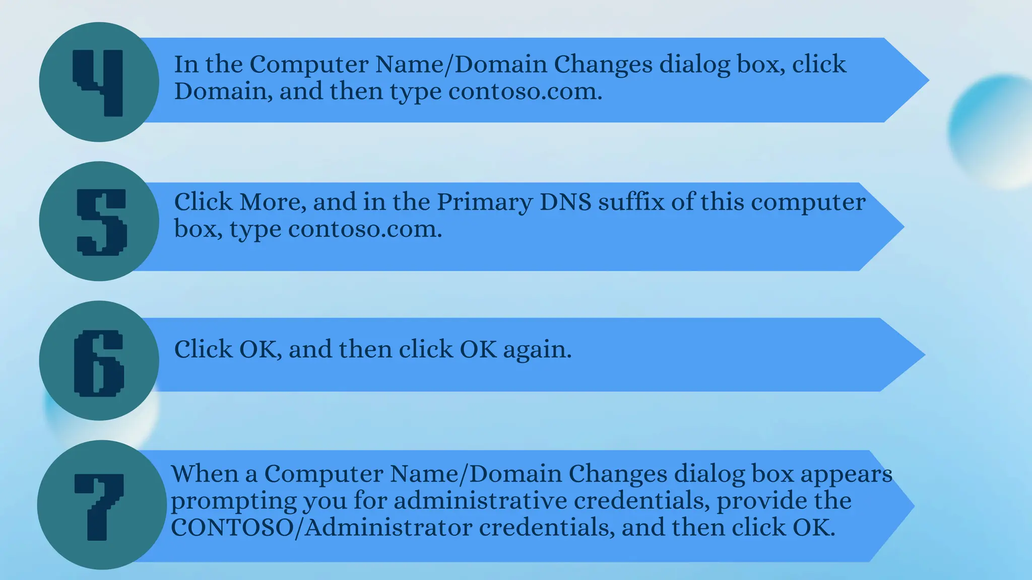 4
5
6
In the Computer Name/Domain Changes dialog box, click
Domain, and then type contoso.com.
Click More, and in the Primary DNS suffix of this computer
box, type contoso.com.
Click OK, and then click OK again.
When a Computer Name/Domain Changes dialog box appears
prompting you for administrative credentials, provide the
CONTOSO/Administrator credentials, and then click OK.
7
 