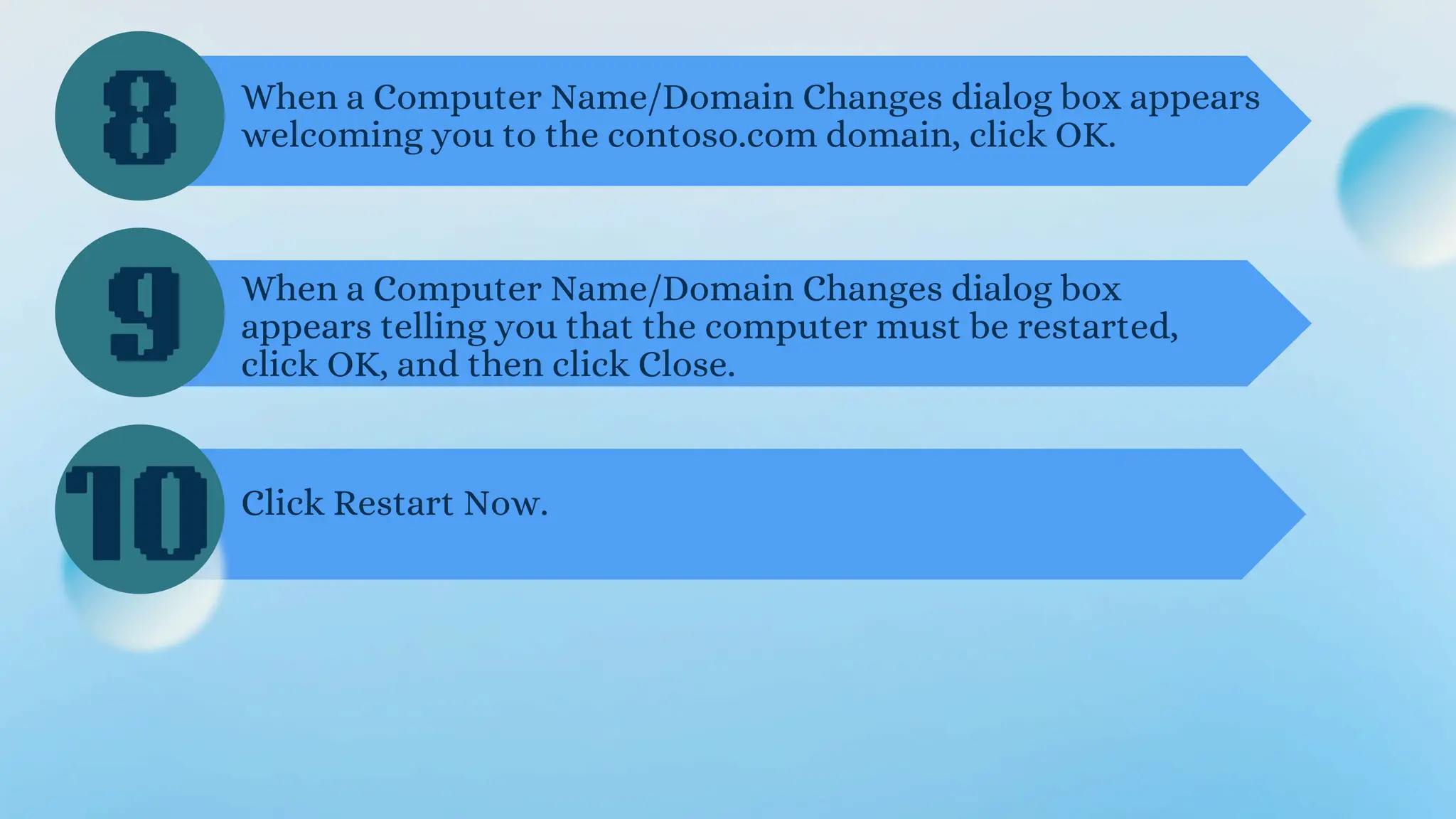 8
9
10
When a Computer Name/Domain Changes dialog box appears
welcoming you to the contoso.com domain, click OK.
When a Computer Name/Domain Changes dialog box
appears telling you that the computer must be restarted,
click OK, and then click Close.
Click Restart Now.
 