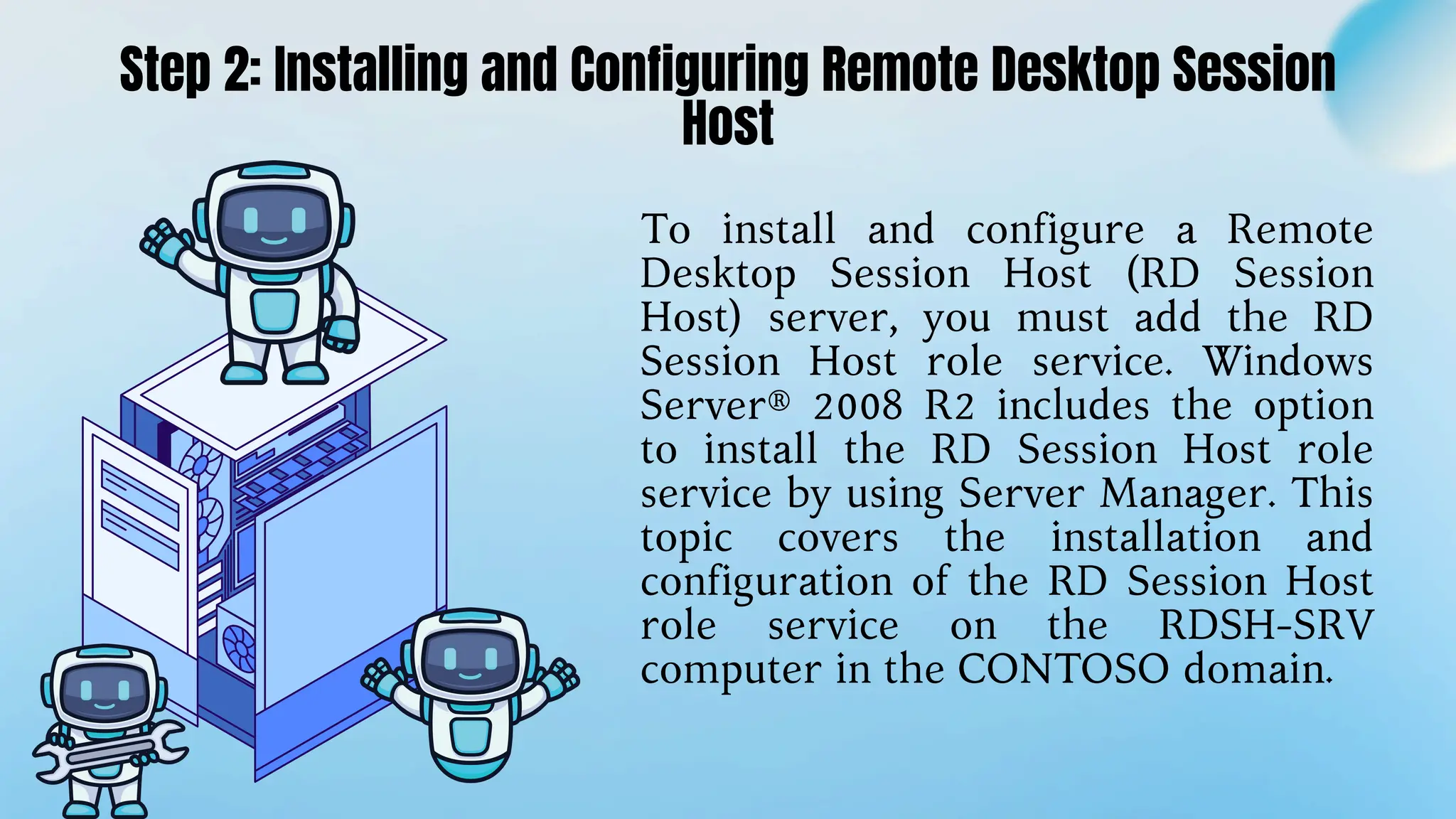 To install and configure a Remote
Desktop Session Host (RD Session
Host) server, you must add the RD
Session Host role service. Windows
Server® 2008 R2 includes the option
to install the RD Session Host role
service by using Server Manager. This
topic covers the installation and
configuration of the RD Session Host
role service on the RDSH-SRV
computer in the CONTOSO domain.
Step 2: Installing and Configuring Remote Desktop Session
Host
 