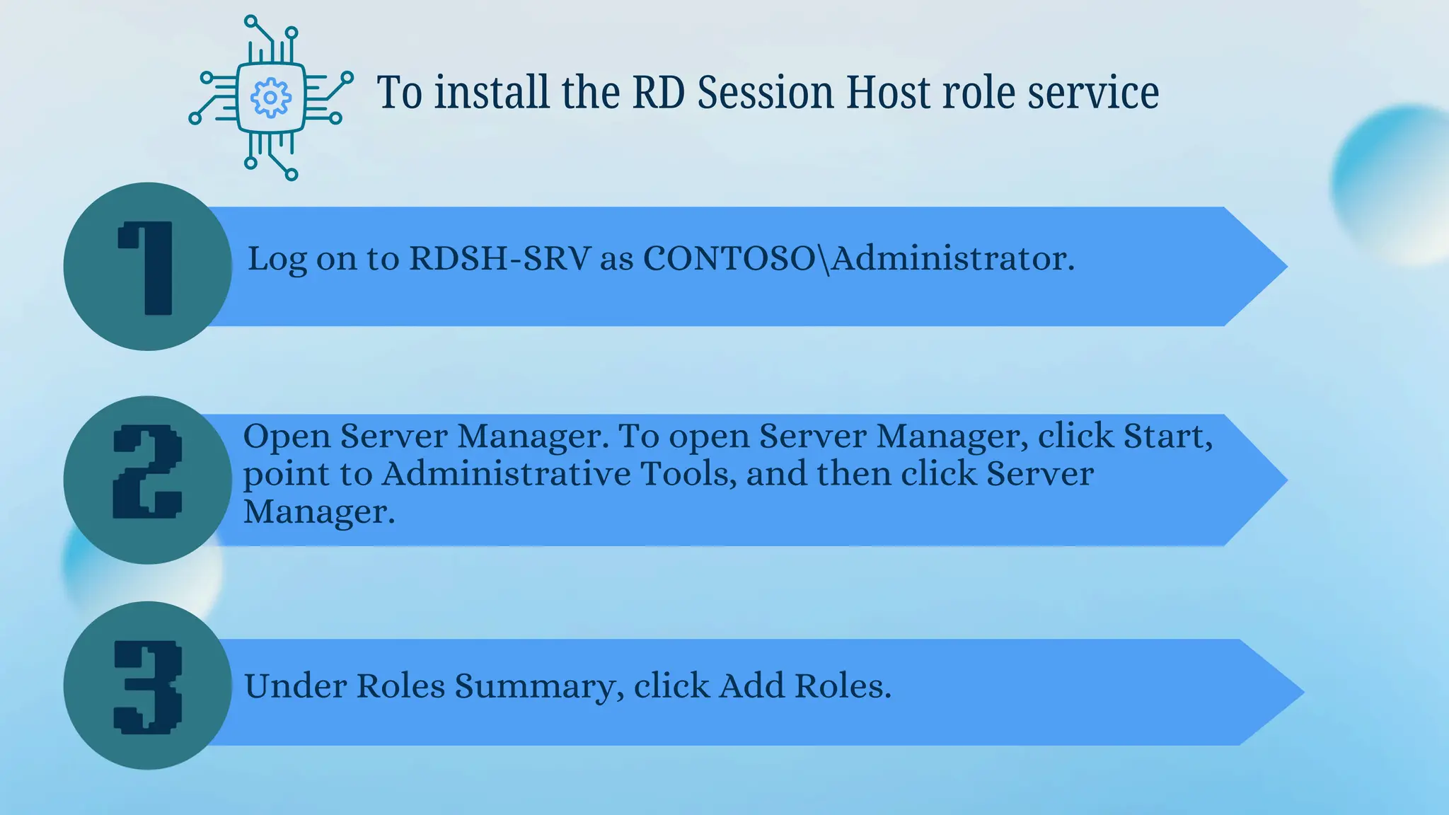 To install the RD Session Host role service
1
2
3
Log on to RDSH-SRV as CONTOSOAdministrator.
Open Server Manager. To open Server Manager, click Start,
point to Administrative Tools, and then click Server
Manager.
Under Roles Summary, click Add Roles.
 
