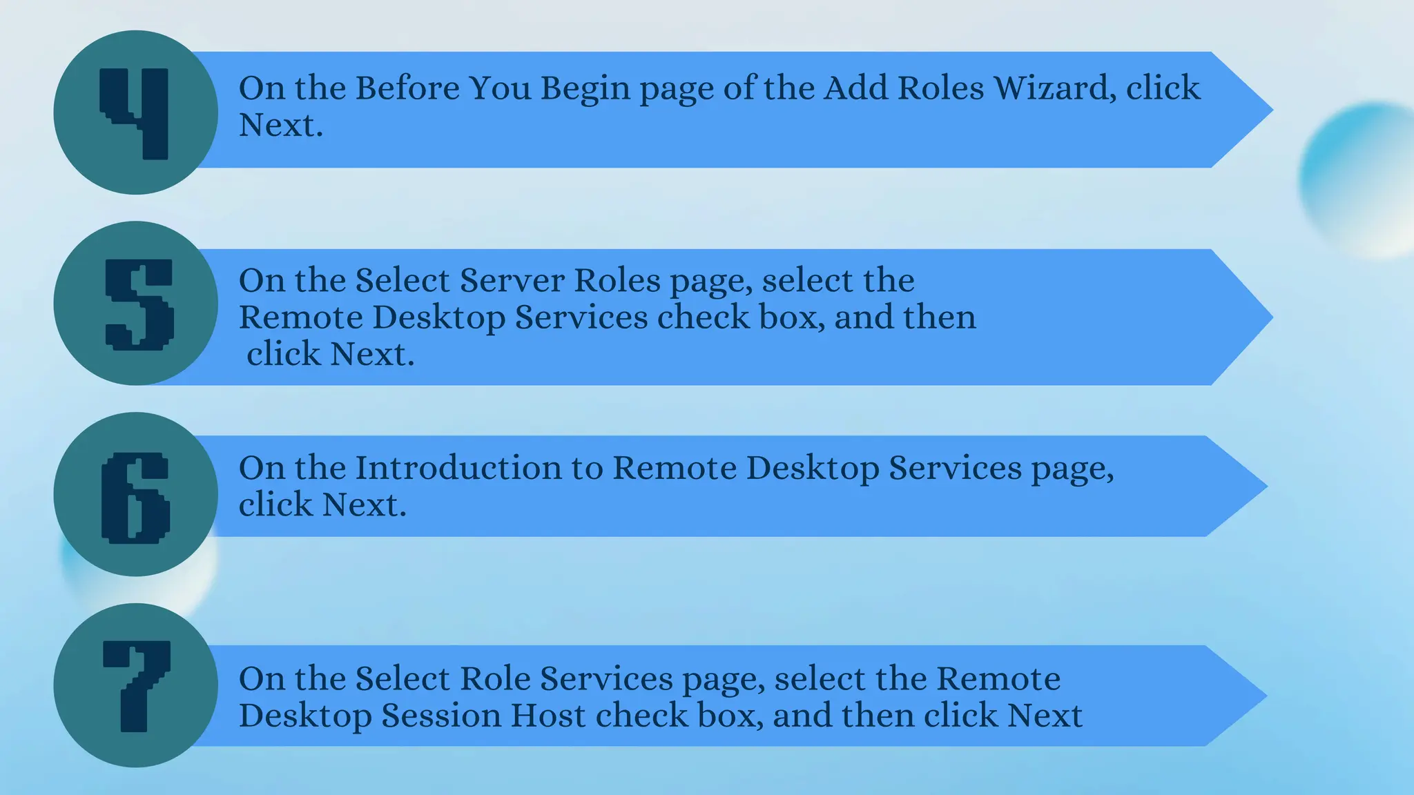 4
5
6
On the Before You Begin page of the Add Roles Wizard, click
Next.
On the Select Server Roles page, select the
Remote Desktop Services check box, and then
click Next.
On the Introduction to Remote Desktop Services page,
click Next.
7 On the Select Role Services page, select the Remote
Desktop Session Host check box, and then click Next
 
