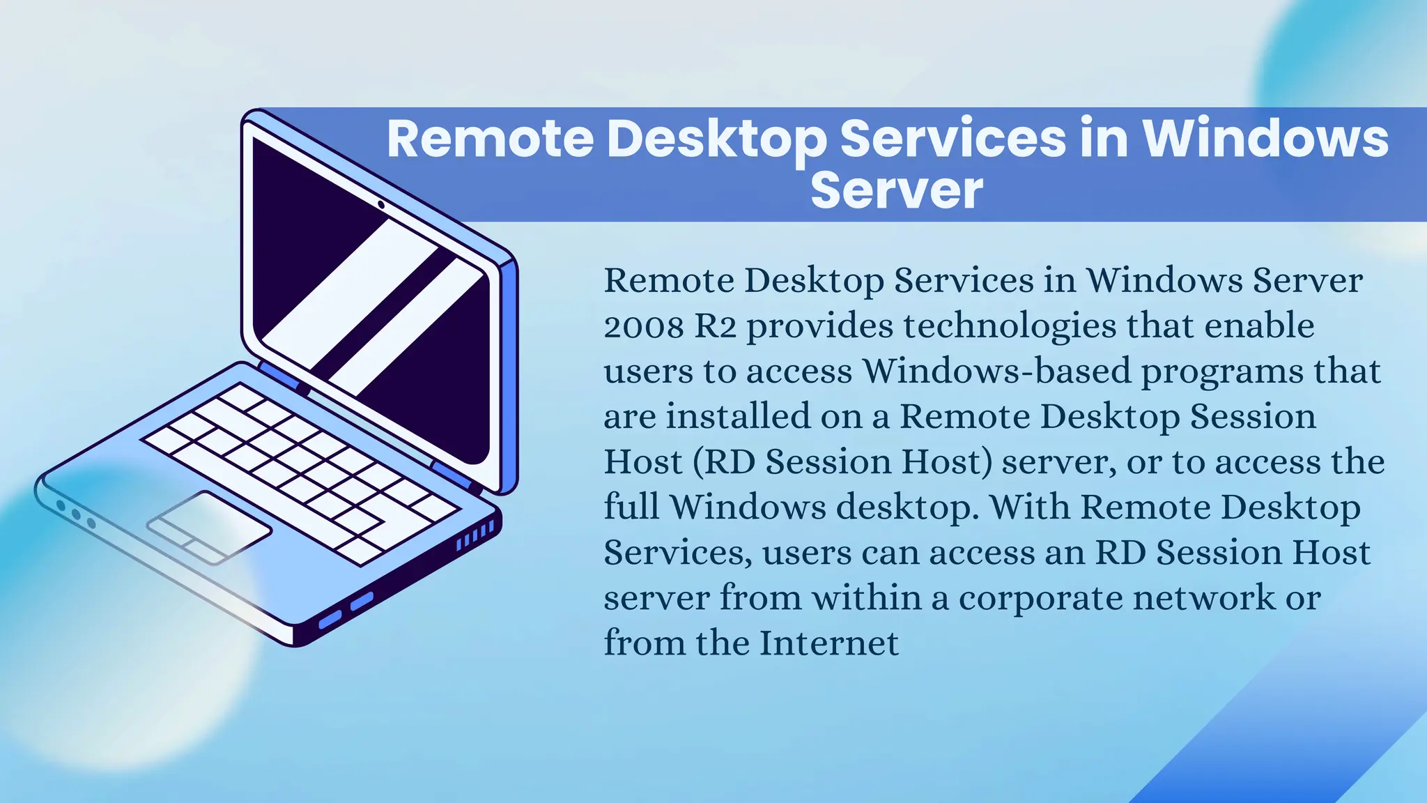 Remote Desktop Services in Windows
Remote Desktop Services in Windows Server
2008 R2 provides technologies that enable
users to access Windows-based programs that
are installed on a Remote Desktop Session
Host (RD Session Host) server, or to access the
full Windows desktop. With Remote Desktop
Services, users can access an RD Session Host
server from within a corporate network or
from the Internet
Server
 