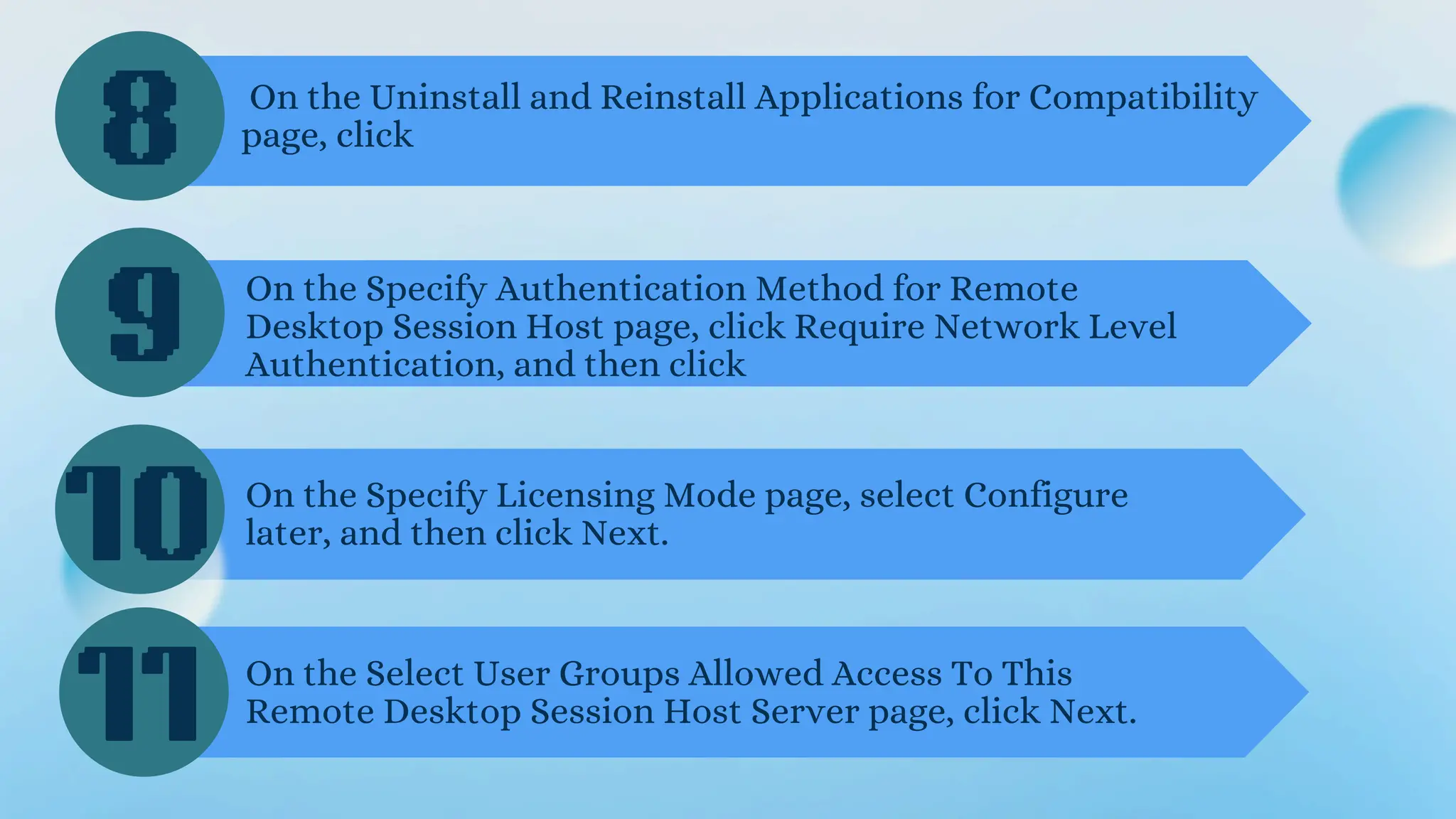 8
9
10
On the Uninstall and Reinstall Applications for Compatibility
page, click
On the Specify Authentication Method for Remote
Desktop Session Host page, click Require Network Level
Authentication, and then click
On the Specify Licensing Mode page, select Configure
later, and then click Next.
On the Select User Groups Allowed Access To This
Remote Desktop Session Host Server page, click Next.
11
 