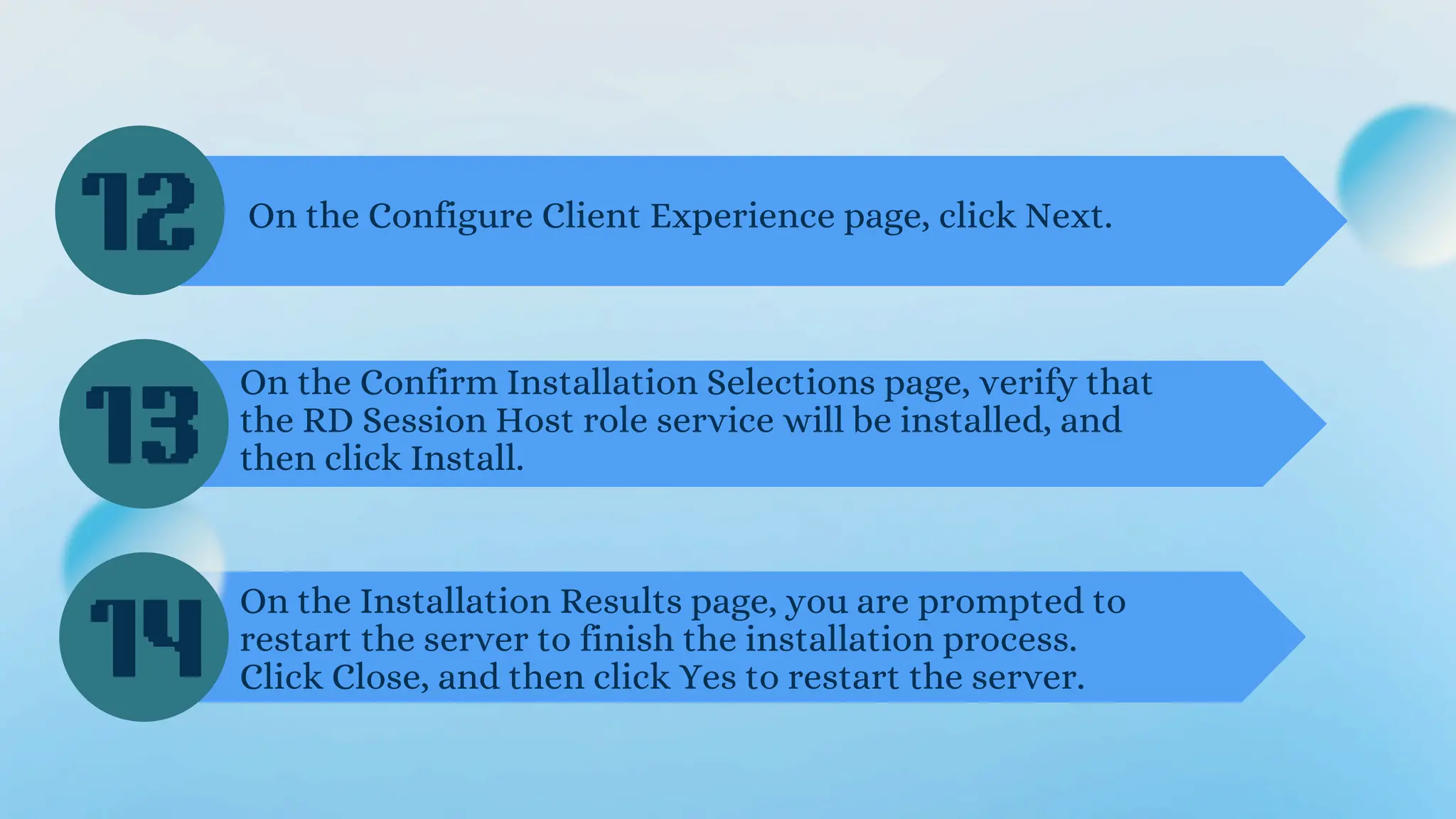 On the Configure Client Experience page, click Next.
On the Confirm Installation Selections page, verify that
the RD Session Host role service will be installed, and
then click Install.
On the Installation Results page, you are prompted to
restart the server to finish the installation process.
Click Close, and then click Yes to restart the server.
12
13
14
 