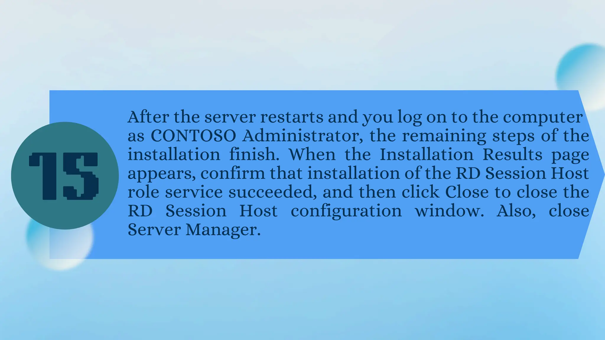 After the server restarts and you log on to the computer
as CONTOSO Administrator, the remaining steps of the
installation finish. When the Installation Results page
appears, confirm that installation of the RD Session Host
role service succeeded, and then click Close to close the
RD Session Host configuration window. Also, close
Server Manager.
15
 