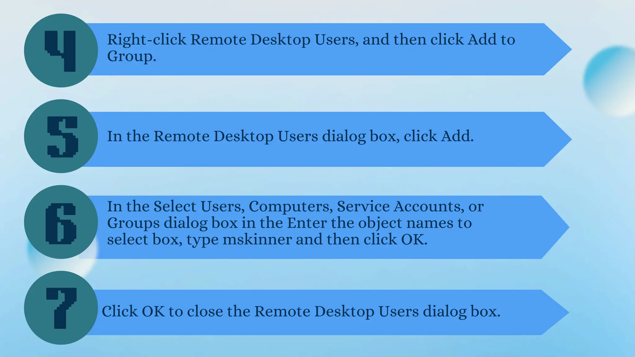 4
5
6
Right-click Remote Desktop Users, and then click Add to
Group.
In the Remote Desktop Users dialog box, click Add.
In the Select Users, Computers, Service Accounts, or
Groups dialog box in the Enter the object names to
select box, type mskinner and then click OK.
7 Click OK to close the Remote Desktop Users dialog box.
 
