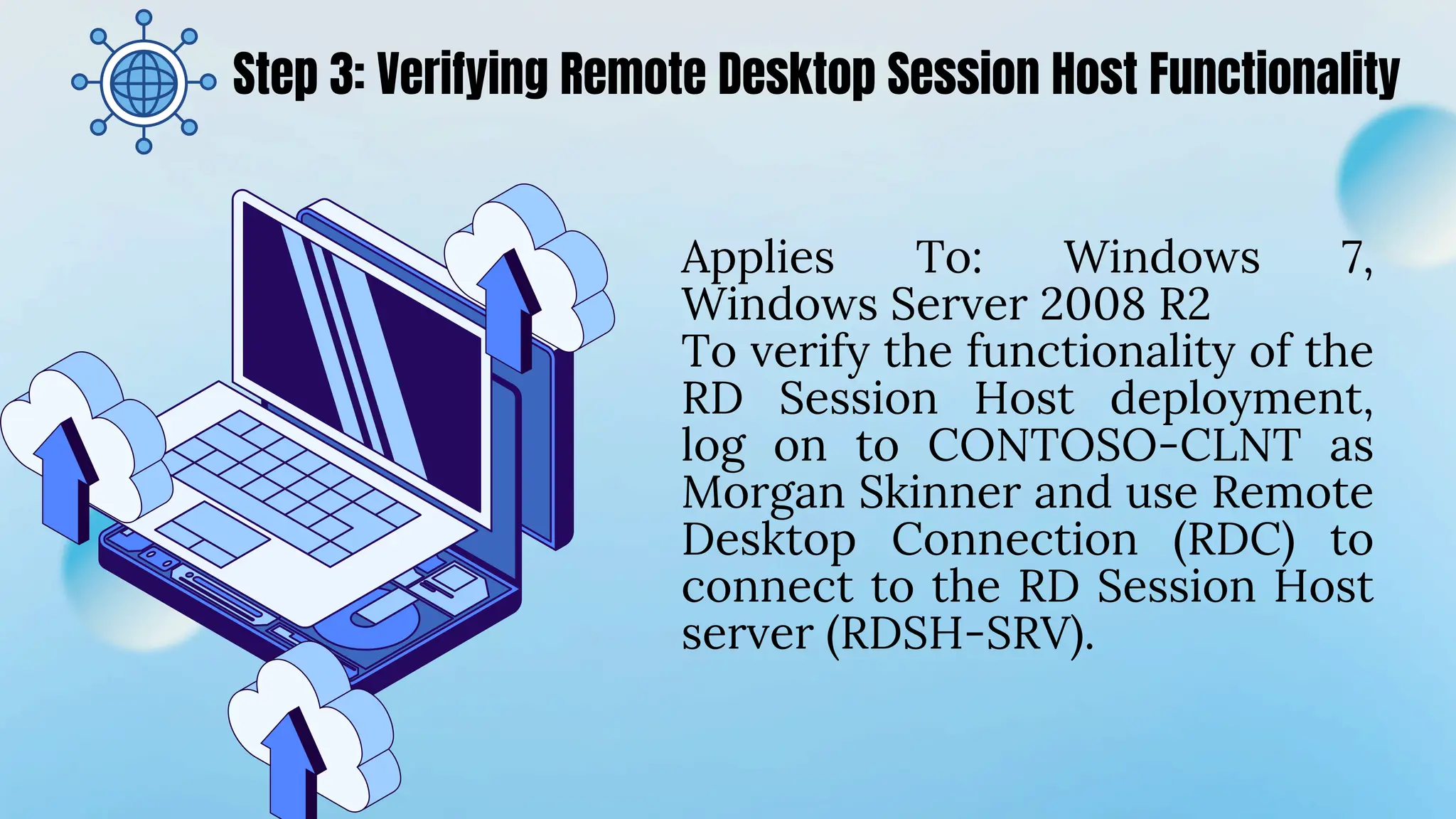 Step 3: Verifying Remote Desktop Session Host Functionality
Applies To: Windows 7,
Windows Server 2008 R2
To verify the functionality of the
RD Session Host deployment,
log on to CONTOSO-CLNT as
Morgan Skinner and use Remote
Desktop Connection (RDC) to
connect to the RD Session Host
server (RDSH-SRV).
 