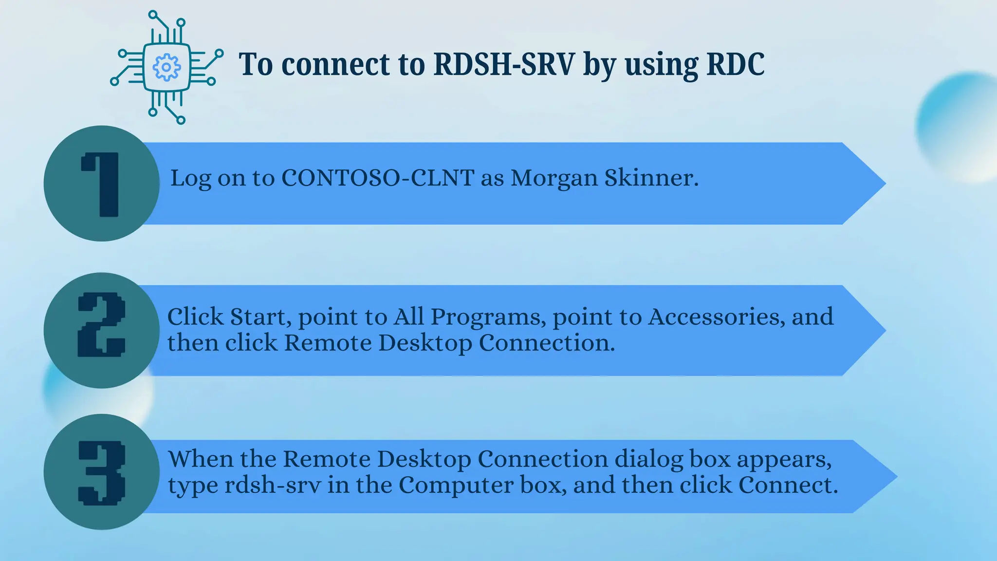 To connect to RDSH-SRV by using RDC
1
2
3
Log on to CONTOSO-CLNT as Morgan Skinner.
Click Start, point to All Programs, point to Accessories, and
then click Remote Desktop Connection.
When the Remote Desktop Connection dialog box appears,
type rdsh-srv in the Computer box, and then click Connect.
 