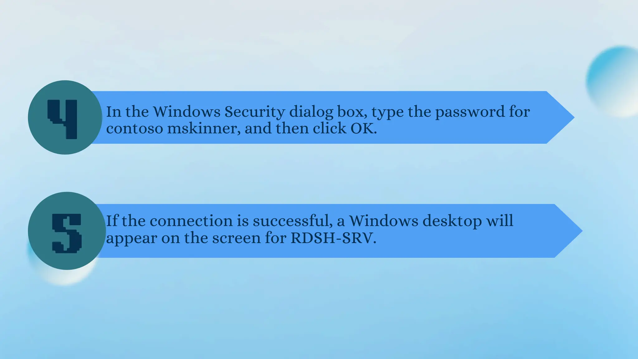 In the Windows Security dialog box, type the password for
contoso mskinner, and then click OK.
If the connection is successful, a Windows desktop will
appear on the screen for RDSH-SRV.
4
5
 