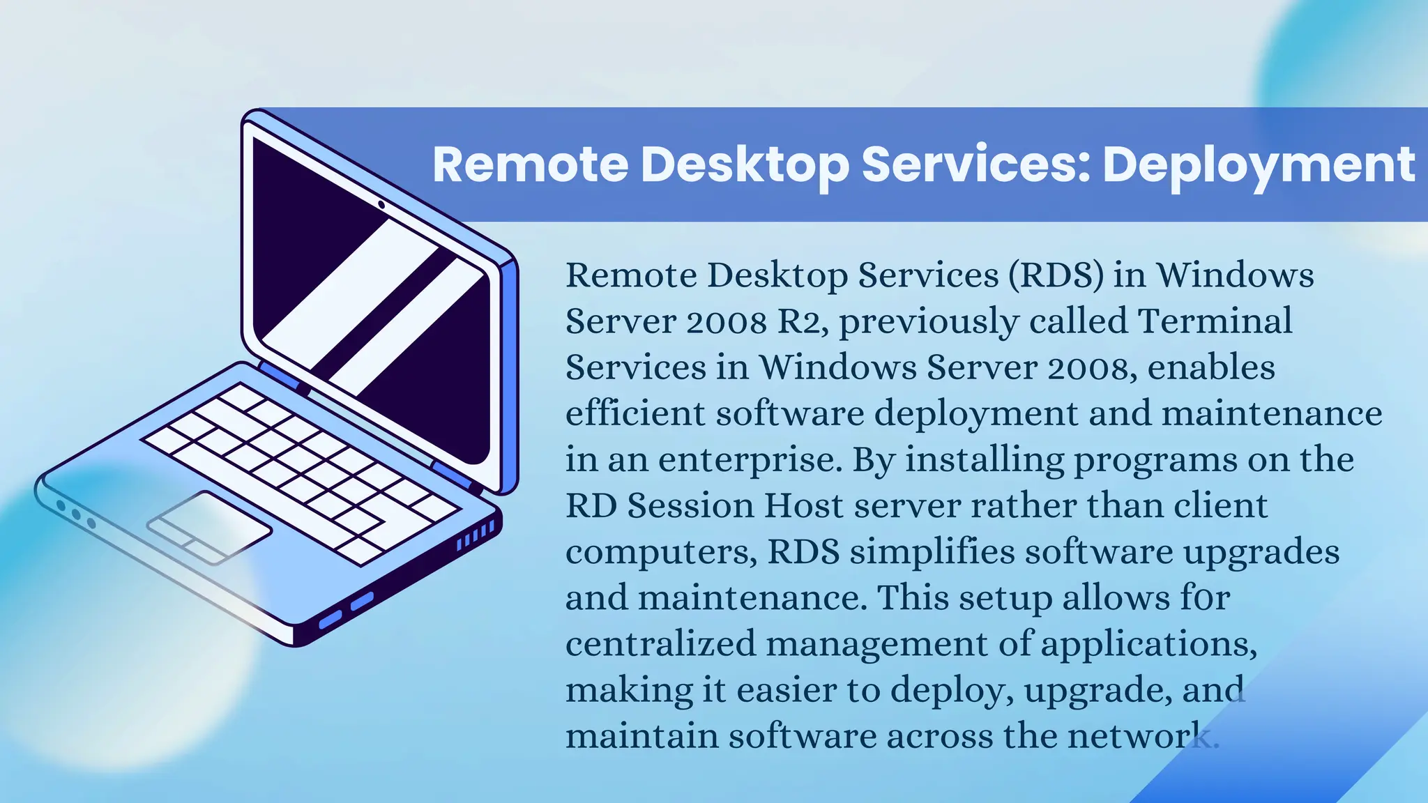 Remote Desktop Services: Deployment
Remote Desktop Services (RDS) in Windows
Server 2008 R2, previously called Terminal
Services in Windows Server 2008, enables
efficient software deployment and maintenance
in an enterprise. By installing programs on the
RD Session Host server rather than client
computers, RDS simplifies software upgrades
and maintenance. This setup allows f0r
centralized management of applications,
making it easier to deploy, upgrade, and
maintain software across the network.
 