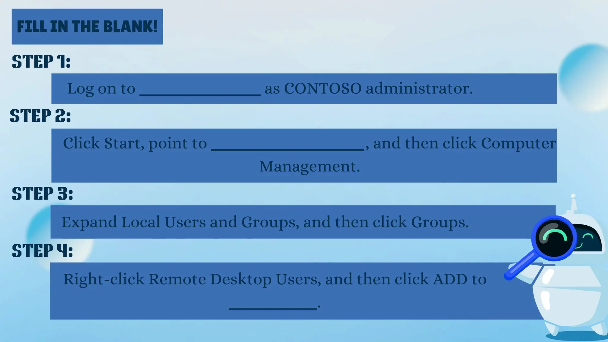 FILL IN THE BLANK!
STEP 1:
Log on to ___________ as CONTOSO administrator.
STEP 2:
Click Start, point to ______________, and then click Computer
Management.
STEP 3:
Expand Local Users and Groups, and then click Groups.
STEP 4:
Right-click Remote Desktop Users, and then click ADD to
________.
 