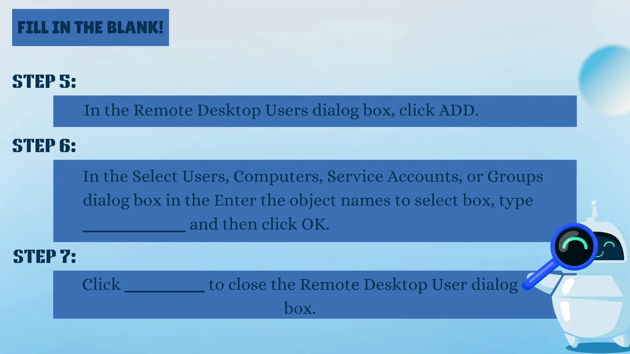 FILL IN THE BLANK!
STEP 5:
In the Remote Desktop Users dialog box, click ADD.
STEP 6:
In the Select Users, Computers, Service Accounts, or Groups
dialog box in the Enter the object names to select box, type
_________ and then click OK.
STEP 7:
Click _______ to close the Remote Desktop User dialog
box.
 