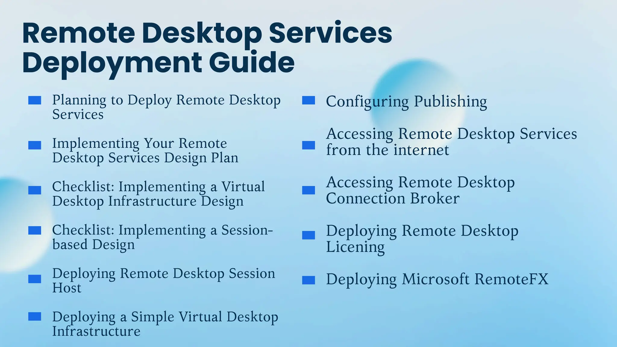 Remote Desktop Services
Deployment Guide
Planning to Deploy Remote Desktop
Services
Implementing Your Remote
Desktop Services Design Plan
Checklist: Implementing a Virtual
Desktop Infrastructure Design
Checklist: Implementing a Session-
based Design
Deploying Remote Desktop Session
Host
Deploying a Simple Virtual Desktop
Infrastructure
Configuring Publishing
Accessing Remote Desktop Services
from the internet
Accessing Remote Desktop
Connection Broker
Deploying Remote Desktop
Licening
Deploying Microsoft RemoteFX
 