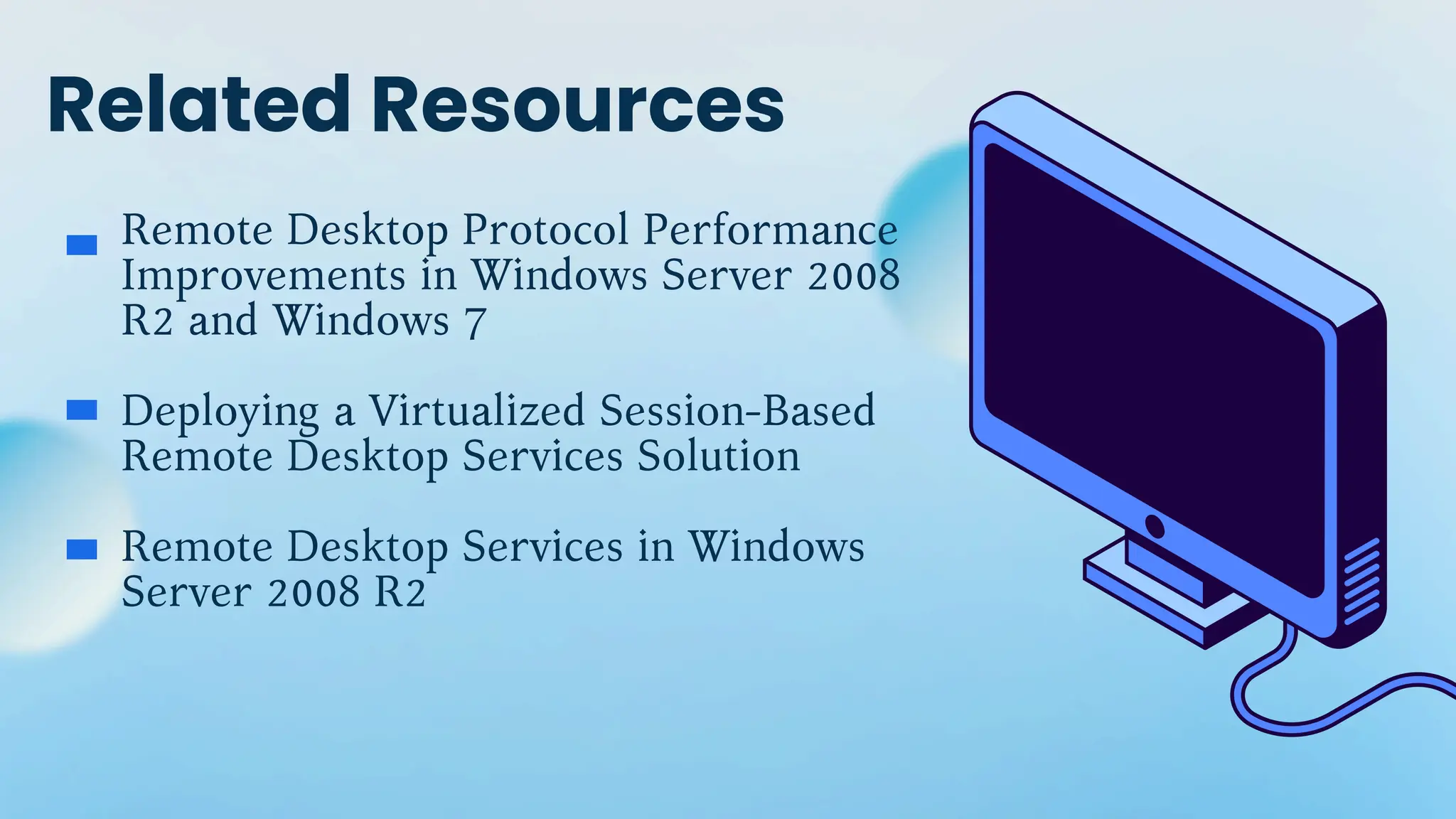 Related Resources
Remote Desktop Protocol Performance
Improvements in Windows Server 2008
R2 and Windows 7
Deploying a Virtualized Session-Based
Remote Desktop Services Solution
Remote Desktop Services in Windows
Server 2008 R2
 