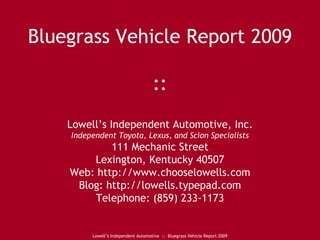 Bluegrass Vehicle Report 2009 :: Lowell’s Independent Automotive, Inc. Independent Toyota, Lexus, and Scion Specialists 111 Mechanic Street Lexington, Kentucky 40507 Web: http://www.chooselowells.com Blog: http://lowells.typepad.com Telephone: (859) 233-1173 Lowell’s Independent Automotive  ::  Bluegrass Vehicle Report 2009 