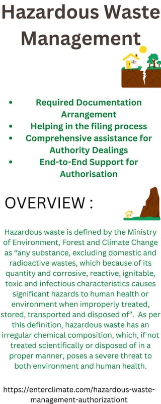 Hazardous Waste
Management
Required Documentation
Arrangement
Helping in the filing process
Comprehensive assistance for
Authority Dealings
End-to-End Support for
Authorisation
Hazardous waste is defined by the Ministry
of Environment, Forest and Climate Change
as “any substance, excluding domestic and
radioactive wastes, which because of its
quantity and corrosive, reactive, ignitable,
toxic and infectious characteristics causes
significant hazards to human health or
environment when improperly treated,
stored, transported and disposed of”. As per
this definition, hazardous waste has an
irregular chemical composition, which, if not
treated scientifically or disposed of in a
proper manner, poses a severe threat to
both environment and human health.
OVERVIEW :
https://enterclimate.com/hazardous-waste-
management-authorizationt
 