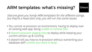 Sitecore gives you handy ARM templates for the different sizings,
but they’re a head start only; you will run into some issues
• You cannot re-provision an environment, having to deploy over
an existing web app, being unable to remove files
• It doesn’t provision staging slots to deploy while keeping your
current version up & running
• It doesn’t tell you how to re-provision without overwriting your
database with content you want to keep
 