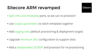 • Split infra and msdeploy parts, so we can re-provision!
• Use output parameters to stitch templates together
• Add staging slots (default provisioning & deployment target)
• Upgrade minimum SKU configuration to support slots
• Add a databaseless SCWDP and provision for re-provisioning
 