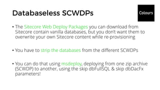 • The Sitecore Web Deploy Packages you can download from
Sitecore contain vanilla databases, but you don’t want them to
overwrite your own Sitecore content while re-provisioning
• You have to strip the databases from the different SCWDPs
• You can do that using msdeploy, deploying from one zip archive
(SCWDP) to another, using the skip dbFullSQL & skip dbDacFx
parameters!
 